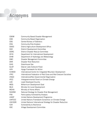 Acronyms



CBDM      Community Based Disaster Management
CBO       Community Based Organisation
CBS       Central Bureau of Statistics
CRA       Community Risk Analysis
DADO      District Agriculture Development Office
DDC       District Development Committee
DDRC      District Disaster Rescue Committee
DFID      Department for International Development
DHM       Department of Hydrology and Meteorology
DMC       Disaster Management Committee
DRR       Disaster Risk Reduction
GHG       Greenhouse Gas
GLOF      Glacier Lake Outburst Flood
HFA       Hyogo Framework for Action
ICIMOD    International Centre for Integrated Mountain Development
IFRC      International Federation of Red Cross and Red Crescent Societies
I/NGO     International/Non Governmental Organisation
IPCC      Intergovernmental Panel on Climate Change
LDC       Least Developed Country
MDG       Millennium Development Goal
MLD       Ministry for Local Development
MOHA      Ministry of Home Affairs
NSDRM     National Strategy for Disaster Risk Management
PVA       Participatory Vulnerability Analysis
UNDP      United Nations Development Programme
UNFCCC    United Nations Framework Convention on Climate Change
UN/ISDR   United Nations/ International Strategy for Disaster Reduction
V2R       Vulnerability to Resilience
VDC       Village Development Committee
 