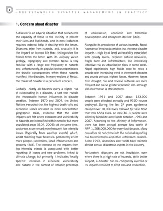 2
    U n d e r s t a n d i n g          d i s a s t e r      M a n a g e M e n t         i n   P r a c t i c e




    1. Concern about disaster

    A disaster is an adverse situation that overwhelms      of urbanisation, economic and territorial
    the capacity of those in the vicinity to protect        development, and ecosystem decline’ (ibid).
    their lives and livelihoods, and in most instances
    requires external help in dealing with the losses.      Alongside its prevalence of various hazards, Nepal
    Disasters arise from hazards, and, crucially, it is     has many of the characteristics that increase disaster
    the impact on human life that distinguishes the         impacts - high local level vulnerability associated
    former from the latter. With its uniquely varied        with poverty levels, depleted natural resources,
    geology, topography and climate, Nepal is very          fragile land and infrastructure; and increasing
    familiar with a range and frequency of hazards          intensive risk as urbanisation rises in some areas.
    and, unfortunately, its population has experienced      Nepal experiences high floods once to twice a
    the drastic consequences when these hazards             decade with increasing trend in the recent decades
    manifest into disasters. In many regions of Nepal,      and counts perhaps highest losses. However, losses
    the threat of disaster is a persistent concern.         from drought, fire and disease outbreak are more
                                                            frequent and cause greater economic loss although
    Globally, nearly all hazards carry a higher risk        less information is documented.
    of culminating in a disaster, a fact that reveals
    the inseparable human influences in disaster            Between 1971 and 2007 about 133,000
    creation. Between 1970 and 2007, the United             people were affected annually and 9350 houses
    Nations recorded that the highest death tolls and       destroyed. During the last 24 years epidemics
    economic losses occurred in more concentrated           claimed over 10,000 lives followed by flash flood
    geographic areas, evidence that the worst               that took 6584 lives. At least 4013 people were
    impacts are felt where exposure and vulnerability       killed by landslide and floods between 1993 and
    to hazards are intensified within smaller but more      2007. According to the Ministry of Information,
    populated areas (ISDR, 2009). At the same time,         there has been annual average loss worth of
    vast areas experienced more frequent low intensity      NPR 1, 208,000,000 for every last decade. Many
    losses (typically from weather events) which,           casualties do not come into the national reporting
    whilst claiming fewer fatalities, persistently effect   due to remoteness and other unforeseen reasons.
    more people, livelihoods, local infrastructure and      Since 1993, landslides and floods have become
    property (ibid). The increase in the impacts from       almost annual disastrous events in the country.
    low-intensity events is associated with better
    reporting of losses and new problems linked to          Fortunately, disasters are not inevitable, even
    climate change, but primarily it indicates ‘locally     where there is a high rate of hazards. With better
    specific increases in exposure, vulnerability           support, a disaster can be completely averted or
    and hazard in the context of broader processes          its impacts reduced to limit loss and disruption.
 