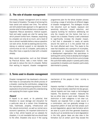 3
U n d e r s t a n d i n g         d i s a s t e r      M a n a g e M e n t        i n   P r a c t i c e




2. The role of disaster management

Ultimately, disaster management aims to reduce         programmes plan for the whole disaster process
the impact of disasters. The ways of achieving this    including a range of activities at different stages
have varied and evolved over time. The earliest        of disaster management. The strategies include
and still predominate approach is for agencies to      risk reduction such as hazard, exposure and
provide relief to those affected once a disaster has   sensitivity reduction, impact reduction, and
happened. Rescue assistance, medical support,          capacity building for resilience addressing not
food and water supply are vital for saving lives       only the impacts but the factors that turn a
which prevent further harm. However, responding        hazard into a disaster. Poverty is well understood
to a disaster can only do so much, and a level of      to significantly increase the disaster impact,
loss is almost inevitable before a rescue operation    a fact that is observable in nearly all events
can even arrive. As well as wasting precious time,     around the world as it is the poorest that are
relying on external support is not desirable for       the most affected each time. This leads to the
communities at risk of a disaster, particularly as     view that disasters are a symptom of incomplete,
they often have a capacity to deal with a disaster     inappropriate or inequitable development. As
already.                                               a development organisation that specialises in
                                                       working with communities to develop technologies
More recent approaches, such as that followed          to alleviate poverty, Practical Action aims to break
by Practical Action, take a more holistic view         the cycle that makes people in poverty particularly
and seek to reduce the risk of a disaster. Rather      susceptible to disasters and disasters particularly
than waiting to respond, disaster management           detrimental to poverty.




3. Terms used in disaster management

Disaster management has developed a discourse          mechanism of the people in that          vicinity is
that helps to conceptualise the whole process of       overwhelmed.
a disaster, covering the contributors, categorising
the implications, and explaining solutions. A brief    Hazards manifest in different forms determined
explanation of some terms useful for understanding     by their origins broadly classified into two groups:
and applying this book is given below.                 natural hazards and man made or technological
                                                       hazards. The dynamics involved measures the
Hazard                                                 two as either slow or rapid onset. However, the
A hazard is an event, or its potential, that           distinction in both categories is not clear cut.
threatens to cause damage and disruption for           Hazards can originate from a single source or
a particular area at a certain time threatening        a combination, and can gradually emerge in a
lives, livelihoods, property, infrastructure and       sequential pattern of slow and fast phases such
the natural environment, as well as normal socio       as land degradation, glacier lake formation which
economic operations. An important distinction to       are slow to a point and then generate disastrous
note is that, whilst hazards act as catalysts for      results such as landslide due to land degradation
disasters, it is not inevitable that one should lead   in the hills, glacier lakes are also slow in the
to the other. Disasters only occur if the coping       formation but at certain point they exceed the
 