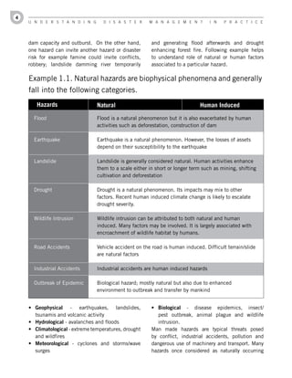 4
    U n d e r s t a n d i n g       d i s a s t e r     M a n a g e M e n t        i n   P r a c t i c e




    dam capacity and outburst. On the other hand,        and generating flood afterwards and drought
    one hazard can invite another hazard or disaster     enhancing forest fire. Following example helps
    risk for example famine could invite conflicts,      to understand role of natural or human factors
    robbery; landslide damming river temporarily         associated to a particular hazard.

    Example 1.1. Natural hazards are biophysical phenomena and generally
    fall into the following categories.
       Hazards                   Natural                                      Human Induced

      Flood                      Flood is a natural phenomenon but it is also exacerbated by human
                                 activities such as deforestation, construction of dam

      Earthquake                 Earthquake is a natural phenomenon. However, the losses of assets
                                 depend on their susceptibility to the earthquake

      Landslide                  Landslide is generally considered natural. Human activities enhance
                                 them to a scale either in short or longer term such as mining, shifting
                                 cultivation and deforestation

      Drought                    Drought is a natural phenomenon. Its impacts may mix to other
                                 factors. Recent human induced climate change is likely to escalate
                                 drought severity.

      Wildlife Intrusion         Wildlife intrusion can be attributed to both natural and human
                                 induced. Many factors may be involved. It is largely associated with
                                 encroachment of wildlife habitat by humans.

      Road Accidents             Vehicle accident on the road is human induced. Difficult terrain/slide
                                 are natural factors

      Industrial Accidents       Industrial accidents are human induced hazards

      Outbreak of Epidemic       Biological hazard; mostly natural but also due to enhanced
                                 environment to outbreak and transfer by mankind


    •	 Geophysical - earthquakes, landslides,            •	 Biological - disease epidemics, insect/
       tsunamis and volcanic activity                       pest outbreak, animal plague and wildlife
    •	 Hydrological - avalanches and floods                 intrusion.
    •	 Climatological - extreme temperatures, drought    Man made hazards are typical threats posed
       and wildfires                                     by conflict, industrial accidents, pollution and
    •	 Meteorological - cyclones and storms/wave         dangerous use of machinery and transport. Many
       surges                                            hazards once considered as naturally occurring
 