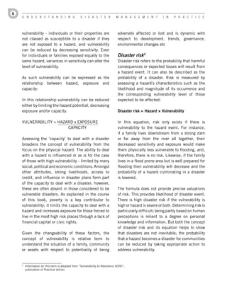 6
    U n d e r s t a n d i n g                     d i s a s t e r             M a n a g e M e n t         i n    P r a c t i c e




    vulnerability - individuals or their properties are                        adversely affected or lost and is dynamic with
    not classed as susceptible to a disaster if they                           respect to development, trends, governance,
    are not exposed to a hazard, and vulnerability                             environmental changes etc
    can be reduced by decreasing sensitivity. Even
    for individuals or families exposed equally to the                         Disaster risk2
    same hazard, variances in sensitivity can alter the                        Disaster risk refers to the probability that harmful
    level of vulnerability.                                                    consequences or expected losses will result from
                                                                               a hazard event. It can also be described as the
    As such vulnerability can be expressed as the                              probability of a disaster. Risk is measured by
    relationship between hazard, exposure and                                  assessing a hazard’s characteristics such as the
    capacity:                                                                  likelihood and magnitude of its occurrence and
                                                                               the corresponding vulnerability level of those
    In this relationship vulnerability can be reduced                          expected to be affected:
    either by limiting the hazard potential, decreasing
    exposure and/or capacity.                                                  Disaster	risk	=	Hazard	×	Vulnerability

    VULNERABILITY = HAZARD x EXPOSURE                                          In this equation, risk only exists if there is
                        CAPACITY                                               vulnerability to the hazard event. For instance,
                                                                               if a family lives downstream from a strong dam
    Assessing the ‘capacity’ to deal with a disaster                           or far away from the river all together, their
    broadens the concept of vulnerability from the                             decreased sensitivity and exposure would make
    focus on the physical hazard. The ability to deal                          them physically less vulnerable to flooding, and,
    with a hazard is influenced or as is for the case                          therefore, there is no risk. Likewise, if the family
    of those with high vulnerability - limited by many                         lives in a flood prone area but is well prepared for
    social, political and economic conditions. Amongst                         flooding then vulnerability will decrease and the
    other attributes, strong livelihoods, access to                            probability of a hazard culminating in a disaster
    credit, and influence in disaster plans form part                          is lowered.
    of the capacity to deal with a disaster; however,
    these are often absent in those considered to be                           The formula does not provide precise valuations
    vulnerable disasters. As explained in the course                           of risk. This provides likelihood of disaster event.
    of this book, poverty is a key contributor to                              There is high disaster risk if the vulnerability is
    vulnerability; it limits the capacity to deal with a                       high or hazard is severe or both. Determining risk is
    hazard and increases exposure for those forced to                          particularly difficult; being partly based on human
    live in the most high risk places through a lack of                        perceptions is reliant to a degree on personal
    financial capital or civic rights.                                         knowledge and information. But both the concept
                                                                               of disaster risk and its equation helps to show
    Given the changeability of these factors, the                              that disasters are not inevitable; the probability
    concept of vulnerability is relative term to                               that a hazard becomes a disaster for communities
    understand the situation of a family, community                            can be reduced by taking appropriate action to
    or assets with respect to potentiality of being                            address vulnerability.


    2
        Information on this term is adopted from “Vulnerability to Resilience (V2R)”,
        publication of Practical Action.
 