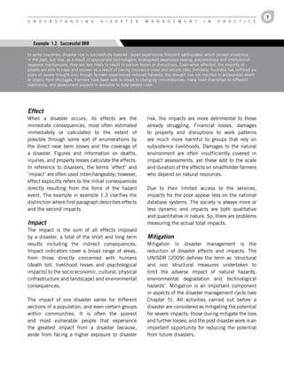 7
U n d e r s t a n d i n g               d i s a s t e r          M a n a g e M e n t              i n     P r a c t i c e




   Example 1.2. Successful DRR

In some countries, disaster risk is successfully lowered. Japan experiences frequent earthquakes which proved disastrous
in the past, but now, as a result of appropriate technologies, widespread awareness raising, preparedness and institutional
response mechanisms, they are less likely to result in serious losses or disruptions. Even when affected, the majority of
people are able to cope and recover as a result of having insurance cover and secure jobs. Similarly, Australia has suffered six
years of severe drought and, though farmers experienced reduced harvests, the drought has not resulted in widespread death
or drastic food shortages. Farmers have been able to adapt to changing circumstances, many have diversified to different
livelihoods, and government support is available to help people cope.




Effect
When a disaster occurs, its effects are the                       risk, the impacts are more detrimental to those
immediate consequences, most often estimated                      already struggling. Financial losses, damages
immediately or calculated to the extent of                        to property and disruptions to work patterns
possible through some sort of enumerations by                     are much more harmful to groups that rely on
the direct near term losses and the coverage of                   subsistence livelihoods. Damages to the natural
a disaster. Figures and information on deaths,                    environment are often insufficiently covered in
injuries, and property losses calculate the effects.              impact assessments, yet these add to the scale
In reference to disasters, the terms ‘effect’ and                 and duration of the effects on smallholder farmers
‘impact’ are often used interchangeably; however,                 who depend on natural resources.
effect explicitly refers to the initial consequences
directly resulting from the force of the hazard                   Due to their limited access to the services,
event. The example in example 1.3 clarifies the                   impacts for the poor appear less on the national
distinction where first paragraph describes effects               database systems. The society is always more or
and the second impacts                                            less dynamic and impacts are both qualitative
                                                                  and quantitative in nature. So, there are problems
Impact                                                            measuring the actual total impacts.
The impact is the sum of all effects imposed
by a disaster, a total of the short and long term                 Mitigation
results including the indirect consequences.                      Mitigation in disaster management is the
Impact indicators cover a broad range of areas,                   reduction of disaster effects and impacts. The
from those directly concerned with humans                         UNISDR (2009) defines the term as ‘structural
(death toll, livelihood losses and psychological                  and non structural measures undertaken to
impacts) to the socio economic, cultural, physical                limit the adverse impact of natural hazards,
(infrastructure and landscape) and environmental                  environmental degradation and technological
consequences.                                                     hazards’. Mitigation is an important component
                                                                  in aspects of the disaster management cycle (see
The impact of one disaster varies for different                   Chapter 5). All activities carried out before a
sections of a population, and even certain groups                 disaster are considered as mitigating the potential
within communities. It is often the poorest                       for severe impacts; those during mitigate the loss
and most vulnerable people that experience                        and further losses; and the post disaster work is an
the greatest impact from a disaster because,                      important opportunity for reducing the potential
aside from facing a higher exposure to disaster                   from future disasters.
 