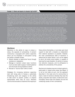 8
    U n d e r s t a n d i n g                 d i s a s t e r          M a n a g e M e n t               i n     P r a c t i c e




    Example 1.3. Effects and impacts of a disaster: Gig Tso GLOF

    In 1985 a glacier lake, Dig Tsho in Mt. Everest region burst and a glacier lake outburst flood (GLOF) flooded Bhote Koshi
    River. The GLOF destroyed the Namche hydropower project that was built at the cost of US$ 1.5 million approximately. Many
    agriculture fields along the banks of Bhote Koshi and down the confluence, along Dhud Koshi River were destroyed. In some
    villages such as Ghat in Chaurikharka, 5 houses and a monastery were destroyed. 14 suspended bridges across the Dhudh
    Koshi and Bhote Koshi Rivers were destroyed. Long distances of foot trail along the river banks were crumbled down in many
    places that cut off communication and transport for a long time. Some livestock were reported killed though actual data is
    not available. No human death or injury was reported as it happened during the daytime and people escaped the risky zones.
    The effect spread down to 90 kms in the downstream destroying foot trails, foot bridges, agriculture lands, forests and other
    properties.

    This warranted relocation of the Namche hydropower project site in Thame village and it took some more years to get
    electricity supply in the Khumbu region. The damage was irreparable as the destroyed bridges were replaced by temporary
    crossing which only worked during winter and dry seasons. In monsoon seasons the temporary crossings were often washed
    away by the increased water level in the river and required reconstruction year after another. Construction of longer span and
    higher free board suspended bridges were initiated some years later but took years to complete. During the reconstruction,
    longer span and high free board bridges required as stream banks were washed away and river bed rose due to debris
    deposition that required greater costs. Restoration of vegetation damaged by the GLOF took many years in the downstream
    and it is still in the recovering phase in the upper reaches (even after 20 years) as ecologically it takes longer, particularly in
    its sub alpine and alpine region. Some villagers hailing from Ghat area had to relocate their houses higher up in the terraces.
    In many stretches, foot trails had to be modified to change their alignments from the original one. Tourism is main source
    of income in the region but the number of tourists visiting the area remained below average from the usual statistics as
    infrastructures were damaged.




    Resilience
    Resilience is the ability to cope or endure a                       these actions themselves, or can draw upon local
    stress, the opposite of vulnerability. A resilient                  support to deal with a disaster as independent
    community is equipped with certain capacities                       from external assistance as possible. However,
    which can be employed in anticipation during                        the most comprehensive state of resilience is
    and before a disaster strikes:                                      determined by wider factors, such as the degree
    •	 Absorb stresses or destructive forces through                    to which the whole social system is capable of
       resistance or adaptation                                         learning from past disasters, its ability to improve
    •	 Manage or maintain certain basic functions                       risk reduction measures, and its willingness to
       (such as clean water supply or market systems)                   address the vulnerability of the poorest.
       and structures during disastrous events
    •	 Recover or ‘bounce back’ after an event                          Resilience to disasters requires constant vigilance,
                                                                        particularly in hazard prone areas like Nepal. It
    Strategies for increasing resilience capacities                     is not an end state as such, but the approach
    start with being able to foresee a potentially                      described in this book aims for communities to
    threatening event and progress to the ability                       reach a level of resilience whereby they have the
    to take action to prevent, protect, or respond                      ability, using their own means, to take action and,
    appropriately when they do occur. Resilient                         ultimately, reduce both the disaster risk and the
    communities are able to implement the majority of                   underlying causes of their vulnerability.
 