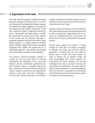 9
U n d e r s t a n d i n g           d i s a s t e r      M a n a g e M e n t        i n    P r a c t i c e




4. Organisation of this book

This book charts the approach to DRR and poverty         chapter five explains the whole disaster cycle and
alleviation followed by Practical Action. It aims to     identifies and precautionary steps that should be
be informative of the relationship between disasters     implemented at each stage.
and poverty and makes suggestion on the basis of
the project work with Nepali communities. Those          Chapter six describes ways to link local level plans
with a particular interest in Nepal will find that its   with higher level process and disaster practitioners
focus - starting with the Nepal profile in chapter       as well as government organisations will find it
two illuminates the physical and human features          useful for understanding how communities can
of the country, yet the approach described is            benefit from inclusion in national and international
applicable anywhere if tailored to the context. Given    policies.
Nepal’s situation, it is highly relevant for multiple
hazard contexts. Chapter three outlines the logical      Chapter seven explains the impact of climate
progression from disaster and poverty focus to a         change for those that are already susceptible
vulnerability approach, and explains why working         to disasters and draws upon Practical Action’s
with communities is important to the imperative.         experience in dealing with this new threat to
                                                         outline ways in which this extra burden for
The practical planning processes outlined in             those in poverty can be averted. Finally, the
chapter four are the initial steps for reducing          book acknowledges that neither disasters nor
vulnerability. The explanation of the community          vulnerability are static processes but evolving
selection process, vulnerability assessments and         challenges that require constant learning and
plan formation make it a valuable resource for           improvement to approaches. The book hopes to
local, regional and national planners and policy         give the reader a key lesson i.e. by working together
makers, disaster practitioners and organisations         with communities it is possible to simultaneously
hoping to work with community knowledge at               reduce the losses, distress and disruptions caused
the local level. Putting these plans into practice,      by disaster and alleviate poverty.
 