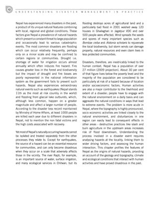 12
     U n d e r s t a n d i n g          d i s a s t e r       M a n a g e M e n t        i n   P r a c t i c e




     Nepal has experienced many disasters in the past,        flooding destroys acres of agricultural land and a
     a product of its unique natural features combining       particularly bad flood in 2001 washed away 120
     with local, regional and global conditions. These        houses in Ghailaghari in Jagatpur VDC and over
     factors give Nepal a prevalence of natural hazards       500 people were affected. Wind spreads the seeds
     which present a constant threat to large population      and spores of many important species such as
     and occasionally lead to various catastrophic            Bombax ceiba and Alstonia scholaris to rejuvenate
     events. The most common disasters are flooding           the local biodiversity, but storm winds can damage
     which can occur relatively frequently, perhaps           property, natural resources and even claim lives in
     only on a minor scale and may be confined to             less protected communities.
     certain regions or communities. Drought i.e.
     shortage of water for irrigation occurs almost           Disasters, therefore, are inextricably linked to the
     annually which often induces fire hazard. Fire           human context. Nepal has a population of over
     causes greater loss in the forest and biodiversity       27 million (2009 projection). About 30 per cent
     but the impact of drought and fire losses are            of that figure lives below the poverty level and the
     poorly represented in the national information           majority of the population are considered to be
     system as the government fails to prevent such           particularly at risk of a hazard because of location
     hazards. Nepal also experiences extraordinary            and/or socioeconomic factors. Human activities
     natural events such as earthquakes (Nepal stands         are also a major contributor to the likelihood and
     11th as the most at risk country in the world)           extent of a disaster; people have to engage with
     and flooding from glacial lake outbursts, which,         the natural environment on a daily basis and can
     although less common, happen on a greater                aggravate the natural conditions in ways that lead
     magnitude and affect a larger number of people.          to extreme events. The problem is more acute in
     According to the disaster loss record maintained         Nepal, where the topography is highly pronounced,
     by Ministry of Home Affairs, at least 1000 people        socio economic activities are linked closely to the
     are killed each year due to different disasters in       natural environment, and disturbances in one
     Nepal, not to mention the non fatal victims and          region can easily lead to consequent effects in
     the high costs associated with recovery.                 other areas - destructive practices like slash and
                                                              burn agriculture in the upstream areas increases
     Yet most of Nepal’s naturally occurring hazards cannot   risk of flood downstream. Understanding the
     be isolated and treated separately from the other        process involved in a disaster event requires
     processes they relate to. Except for earthquakes,        analysing hazards at the locality, linking them to
     the source of a hazard can be an essential resource      wider driving factors, and assessing the human
     for communities, and can only become disastrous          interaction. This chapter profiles the features of
     when they occur on a scale that adversely affects        Nepal as the origins of natural hazards, providing
     those in the vicinity. The river Rapti, for example,     an account of the geology and topography, climate
     is an important source of water, surface irrigation,     and ecological conditions that interact with human
     and many ecological services in Chitwan, but its         activities and have proved disastrous in the past.
 