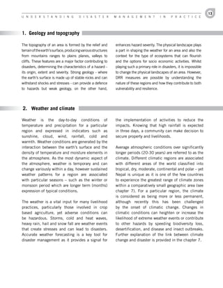 13
U n d e r s t a n d i n g               d i s a s t e r        M a n a g e M e n t           i n    P r a c t i c e




1. Geology and topography

The topography of an area is formed by the relief and          enhances hazard severity. The physical landscape plays
terrain of the earth’s surface, producing various structures   a part in shaping the weather for an area and also the
from mountains ranges to plains planes, valleys to             context for the type of ecosystems that can flourish
cliffs. These features are a major factor contributing to      and the options for socio economic activities. Whilst
disasters, determining the characteristics of a hazard -       playing such a primary role in disasters, it is impossible
its origin, extent and severity. Strong geology - where        to change the physical landscapes of an area. However,
the earth’s surface is made up of stable rocks and can         DRR measures are possible by understanding the
withstand shocks and stresses - can provide a defence          nature of these regions and how they contribute to both
to hazards but weak geology, on the other hand,                vulnerability and resilience.




2. Weather and climate

Weather is the day-to-day conditions of                        the implementation of activities to reduce the
temperature and precipitation for a particular                 impacts. Knowing that high rainfall is expected
region and expressed in indicators such as                     in three days, a community can make decision to
sunshine, cloud, wind, rainfall, cold and                      secure property and livelihoods.
warmth. Weather conditions are generated by the
interaction between the earth’s surface and the                Average atmospheric conditions over significantly
density of temperature and moisture elements in                longer periods (20-30 years) are referred to as the
the atmosphere. As the most dynamic aspect of                  climate. Different climatic regions are associated
the atmosphere, weather is temporary and can                   with different areas of the world classified into
change variously within a day, however sustained               tropical, dry, moderate, continental and polar – yet
weather patterns for a region are associated                   Nepal is unique as it is one of the few countries
with particular seasons – such as the winter or                to experience the greatest range of climate zones
monsoon period which are longer term (months)                  within a comparatively small geographic area (see
expression of typical conditions.                              chapter 7). For a particular region, the climate
                                                               is considered as being more or less permanent,
The weather is a vital input for many livelihood               although recently this has been challenged
practices, particularly those involved in crop                 by the onset of climatic change. Changes in
based agriculture, yet adverse conditions can                  climatic conditions can heighten or increase the
be hazardous. Storms, cold and heat waves,                     likelihood of extreme weather events or contribute
heavy rain, hail and snow fall are weather events              to other hazards by speeding biodiversity loss,
that create stresses and can lead to disasters.                desertification, and disease and insect outbreaks.
Accurate weather forecasting is a key tool for                 Further explanation of the link between climate
disaster management as it provides a signal for                change and disaster is provided in the chapter 7.
 