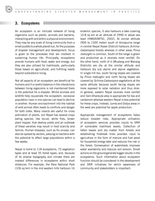14
     U n d e r s t a n d i n g         d i s a s t e r      M a n a g e M e n t        i n   P r a c t i c e




     3. Ecosystems
     An ecosystem is an intricate network of living         endemic species. It also harbours a lake covering
     organisms such as plants, animals and bacteria,        10.8 sq km at an altitude of 2990 m above sea
     interacting with and within a physical environment.    level (HMGN/MFSC, 2002). At similar altitude
     They may be any scale of living community from a       (900 to 1500 meter) south of Annapurna range
     small puddle to a whole planet but, for the purposes   in central Nepal (Kaski District) harbours Schima-
     of disaster management and development, focus          Castanopsis forests whereas in other areas Pinus
     is given to the processes that are involved in         roxburghii is common. South of the range is green
     sustaining human life. Principally, ecosystems         and productive as it receives more rainfall. On
     provide humans with food, water and energy, but        the other hand, north of it (Mustang and Manang
     they are also utilised for livelihoods, particularly   Districts) are dry at the similar altitude and
     those based on agricultural, and fulfilling needs      harbours dry sub alpine and alpine vegetation.
     beyond subsistence living.                             In single hill too, south facing slopes are covered
                                                            by Pinus roxburghii and north facing slopes are
     Not all aspects of an ecosystem are beneficial for     covered by Schima-Castanopsis vegetations at the
     humans and if a careful balance in the interactions    same altitude because south facing slopes are
     between living organisms is not maintained there       more exposed to solar radiation and thus drier.
     is the potential for a disaster. Whilst animals and    In general, eastern Nepal receives more rainfall
     wildlife help rejuvenate the ecosystem, excessive      and Ilam-Dhankuta area is appropriate for tea and
     population rises in one species can lead to decline    cardamom whereas western Nepal is less potential
     in another. Human encroachment into the habitat        for these crops. Instead, Jumla and Dolpa areas in
     of wild animal often leads to conflicts and danger     the west are potential for apple production.
     for both sides. Many insects are useful for cross
     pollination of plants, but Nepal has several crops     Appropriate management of ecosystems helps
     eating species, like locust, white flies, brown        reduce disaster risks. Appropriate utilisation
     plant hopper, that destroy yields and an outbreak      of ecosystem services provides inputs to DRR
     of these varieties may result in food scarcity and     of vulnerable livelihood assets. Collection of
     famine. Human diseases, such as flu viruses, can       fallen leaves and dry matter from forests and
     also be spread by vectors, passing on bacteria with    establishing firebreak lines provides input to
     the potential to affect large populations within a     agriculture in the form of manure and fuel wood
     few weeks.                                             for household energy later and reduces fire risk in
                                                            the forest. Conservation of watersheds improves
     Nepal is home to 118 ecosystems, 75 vegetation         water availability and reduces soil erosion. Small
     types and at least 35 forest types, and, because       actions on the ground generate bigger results in the
     of its diverse topography and climate there are        ecosystems. Such information about ecosystem
     marked differences in ecosystems within short          function should be considered in the development
     distances. For example, the Rara National Park         and DRR initiatives for which awareness of
     (106 sq km) in the mid western hills harbours 16       community and stakeholders is important.
 
