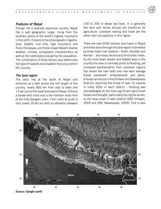 15
U n d e r s t a n d i n g          d i s a s t e r      M a n a g e M e n t       i n   P r a c t i c e




Features of Nepal                                       100 to 200 m above sea level. It is generally
Though not a spatially expansive country, Nepal         flat land with fertile alluvial soil beneficial for
has a vast geographic range, rising from the            agriculture. Livestock rearing and trade are the
southern plains to the world’s highest mountains        other main occupations in this region.
in the north. It spans to five physiographic regions:
tarai, Siwalik, mid hills, high mountains and           There are over 6000 streams and rivers in Nepal
Trans-Himalayas, and these shape Nepal’s diverse        and these drain through the tarai region channelled
weather, climate, ecosystems characteristics as         by three major river systems – Koshi, Gandaki and
well as the livelihoods pursued by the population.      Karnali - and many second and third order rivers.
The combination of these factors also determines        As the most down stream and flattest area in the
the type of hazards and disasters that occur within     country the area is normally prone to flooding, yet
the country:                                            increased sedimentation from upstream regions
                                                        has raised the river beds and now even average
The tarai region                                        floods overwhelm embankments and dams.
The tarai, lies at the south of Nepal and               A study carried out in the Chitwan and Nawalparasi
stretches as a belt across the full length of the       Districts identified the threat of over 15 hazards
country, nearly 800 km from east to west and            in many VDCs in each district - flooding was
17 per cent of the total land area of Nepal. It forms   acknowledged as the most significant rapid onset
a border with India and is the northern most limit      hazard and drought, particularly during the winter,
of the Indo Gangetic plain. From north to south it      as the slow onset in each district (DDC Chitwan,
only covers 30-40 km with an elevation between          2009 and DDC Nawalparasi, 2009). Fire is also




Source:	Google	earth
 