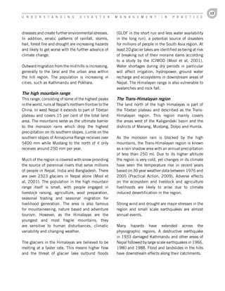 17
U n d e r s t a n d i n g           d i s a s t e r      M a n a g e M e n t         i n   P r a c t i c e




diseases and create further environmental stresses.      (GLOF in the short run and less water availability
In addition, erratic patterns of rainfall, storms,       in the long run), a potential source of disasters
hail, forest fire and drought are increasing hazards     for millions of people in the South Asia region. At
and likely to get worse with the further advance of      least 20 glacier lakes are identified as being at risk
climate change.                                          of breaking out of their moraine dams according
                                                         to a study by the ICIMOD (Mool et al, 2001).
Outward migration from the mid hills is increasing,      Water shortages during dry periods in particular
generally to the tarai and the urban area within         will affect irrigation, hydropower, ground water
the hill region. The population is increasing in         recharge and ecosystems in downstream areas of
cities, such as Kathmandu and Pokhara.                   Nepal. The Himalayan range is also vulnerable to
                                                         avalanches and rock fall.
The high mountain range
This range, consisting of some of the highest peaks      The Trans-Himalayan region
in the world, runs at Nepal’s northern frontier to the   The land north of the high Himalayas is part of
China. In west Nepal it extends to part of Tibetan       the Tibetan plateau and described as the Trans-
plateau and covers 15 per cent of the total land         Himalayan region. This region mainly covers
area. The mountains serve as the ultimate barrier        the areas west of the Kaligandaki basin and the
to the monsoon rains which drop the highest              districts of Manang, Mustang, Dolpo and Humla.
precipitation on its southern slopes. Lumle on the
southern slopes of Annapurna Range receives over         As the monsoon rain is blocked by the high
5400 mm while Mustang to the north of it only            mountains, the Trans-Himalayan region is known
receives around 250 mm per year.                         as a rain shadow area with an annual precipitation
                                                         of less than 250 ml. Due to its higher altitude
Much of the region is covered with snow providing        the region is very cold, yet changes in its climate
the source of perennial rivers that serve millions       have seen the temperature rise in recent years
of people in Nepal, India and Bangladesh. There          based on 30 year weather data between 1976 and
are over 2323 glaciers in Nepal alone (Mool et           2005 (Practical Action, 2009). Adverse effects
al, 2001). The population in the high mountain           on the ecosystem and livestock and agriculture
range itself is small, with people engaged in            livelihoods are likely to arise due to climate
livestock raising, agriculture, wool preparation,        induced desertification in the region.
seasonal trading and seasonal migration for
livelihood generation. The area is also famous           Strong wind and drought are major stresses in the
for mountaineering, nature based and adventure           region and small scale earthquakes are almost
tourism. However, as the Himalayas are the               annual events.
youngest and most fragile mountains, they
are sensitive to human disturbances, climatic            Many hazards have extended across the
variability and changing weather.                        physiographic regions. A destructive earthquake
                                                         in 1933 damaged Kathmandu and other areas of
The glaciers in the Himalayas are believed to be         Nepal followed by large scale earthquakes in 1966,
melting at a faster rate. This means higher flow         1980 and 1988. Flood and landslides in the hills
and the threat of glacier lake outburst floods           have downstream effects along their catchments.
 