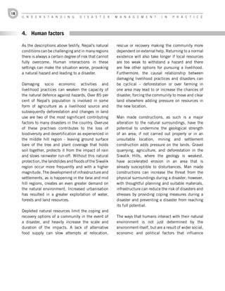 18
     U n d e r s t a n d i n g         d i s a s t e r      M a n a g e M e n t        i n    P r a c t i c e




     4. Human factors

     As the descriptions above testify, Nepal’s natural     rescue or recovery making the community more
     conditions can be challenging and in many regions      dependent on external help. Returning to a normal
     there is always a certain degree of risk that cannot   existence will also take longer if local resources
     fully overcome. Human interactions in these            are too weak to withstand a hazard and there
     settings can make the situation worse, provoking       are few other options for pursuing a livelihood.
     a natural hazard and leading to a disaster.            Furthermore, the causal relationship between
                                                            damaging livelihood practices and disasters can
     Damaging socio economic activities and                 be cyclical – deforestation or over farming in
     livelihood practices can weaken the capacity of        one area may lead to or increase the chances of
     the natural defence against hazards. Over 85 per       disaster, forcing the community to move and clear
     cent of Nepal’s population is involved in some         land elsewhere adding pressure on resources in
     form of agriculture as a livelihood source and         the new location.
     subsequently deforestation and changes in land
     use are two of the most significant contributing       Man made constructions, as such is a major
     factors to many disasters in the country. Overuse      alteration to the natural surroundings, have the
     of these practises contributes to the loss of          potential to undermine the geological strength
     biodiversity and desertification as experienced in     of an area; if not carried out properly or in an
     the middle hill region - leaving ground surface        unsuitable location, mining and settlement
     bare of the tree and plant coverage that holds         construction adds pressure on the lands. Gravel
     soil together, protects it from the impact of rain     quarrying, agriculture, and deforestation in the
     and slows rainwater run-off. Without this natural      Siwalik Hills, where the geology is weakest,
     protection, the landslides and floods of the Siwalik   have accelerated erosion in an area that is
     region occur more frequently and with a higher         already susceptible to disturbances. Man made
     magnitude. The development of infrastructure and       constructions can increase the threat from the
     settlements, as is happening in the tarai and mid      physical surroundings during a disaster; however,
     hill regions, creates an even greater demand on        with thoughtful planning and suitable materials,
     the natural environment. Increased urbanisation        infrastructure can reduce the risk of disasters and
     has resulted in a greater exploitation of water,       stresses by providing coping measures during a
     forests and land resources.                            disaster and preventing a disaster from reaching
                                                            its full potential.
     Depleted natural resources limit the coping and
     recovery options of a community in the event of        The ways that humans interact with their natural
     a disaster, and heavily increase the scale and         environment is not just determined by the
     duration of the impacts. A lack of alternative         environment itself, but are a result of wider social,
     food supply can slow attempts at relocation,           economic and political factors that influence
 