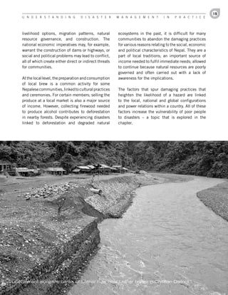 19
   U n d e r s t a n d i n g          d i s a s t e r      M a n a g e M e n t        i n   P r a c t i c e




   livelihood options, migration patterns, natural         ecosystems in the past, it is difficult for many
   resource governance, and construction. The              communities to abandon the damaging practices
   national economic imperatives may, for example,         for various reasons relating to the social, economic
   warrant the construction of dams or highways, or        and political characteristics of Nepal. They are a
   social and political problems may lead to conflict,     part of local traditions; an important source of
   all of which create either direct or indirect threats   income needed to fulfil immediate needs; allowed
   for communities.                                        to continue because natural resources are poorly
                                                           governed and often carried out with a lack of
   At the local level, the preparation and consumption     awareness for the implications.
   of local brew is a common activity for some
   Nepalese communities, linked to cultural practices      The factors that spur damaging practices that
   and ceremonies. For certain members; selling the        heighten the likelihood of a hazard are linked
   produce at a local market is also a major source        to the local, national and global configurations
   of income. However, collecting firewood needed          and power relations within a country. All of these
   to produce alcohol contributes to deforestation         factors increase the vulnerability of poor people
   in nearby forests. Despite experiencing disasters       to disasters – a topic that is explored in the
   linked to deforestation and degraded natural            chapter.




Settlement along the banks of Lothar river near Lothar bridge in Chitwan District
 