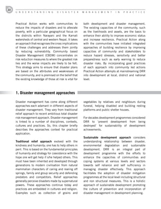 22
     U n d e r s t a n d i n g         d i s a s t e r      M a n a g e M e n t       i n   P r a c t i c e




     Practical Action works with communities to             both development and disaster management.
     reduce the impacts of disasters and to alleviate       The existing capacities of the community, such
     poverty, with a particular geographical focus on       as the livelihoods and assets, are the basis to
     the districts within Narayani and the Karnali          enhance their ability to improve economic status
     watersheds of central and western Nepal. It takes      and increase resilience. Practical Action along
     an approach that recognises the cross implications     with the communities have initiated integrated
     of these challenges and addresses them jointly         approaches of building resilience by improving
     by reducing vulnerability. Community based             capacities of community and stakeholders to
     Disaster Management (CBDM) concentrates on             reduce hazard stresses, sensitivity and better
     risk reduction measures to where the greatest risk     preparedness such as early warning to reduce
     lies and the worse impacts are likely to be felt.      disaster risks. By incorporating good practices
     This strategy aims to ensure that disaster plans       of each approach into community led actions
     are based on the attributes and weaknesses of          Practical Action attempts at mainstreaming DRR
     the community, and is premised on the belief that      into development at local, district and national
     the existing knowledge of those at risk is vital for   level.



     1. Disaster management approaches

     Disaster management has come along different           vegetables by relatives and neighbours during
     approaches each adamant in different aspects of        funeral, helping disabled and building resting
     disaster management. They vary from traditional        platforms and public shelter houses.
     relief approach to recent ambitious total disaster
     risk management approach. Disaster management          For decades development programmes considered
     is linked to a number of disciplines, contexts,        DRR to ‘prevent development from being
     cultures and practices. So, this chapter briefly       destroyed’ for sustainability of development
     describes the approaches context for practical         achievements.
     application.
                                                            Sustainable	 development	 approach considers
     Traditional	 relief	 approach evolved with the         understanding relationship between disaster,
     kindness and humanity; one has to help others in       environmental degradation and sustainable
     peril. This is based on the fundamental principles     development. DRR is an integral part of
     of humanity and strategy for coexistence with the      development programme with the efforts to
     hope one will get help if s/he helped others. This     enhance the capacities of communities and
     must have been inherited and developed through         coping systems at various levels and sectors
     generations to modern civilisation from natural        towards self reliance and self sufficiency in
     mammalian characters of caring and rearing off         managing disaster effectively. This approach
     springs, family and group security and defending       facilitates the adoption of disaster mitigation
     predators and competitors. Relief approaches           programmes at the local level including structural
     generally perceive disasters made by supernatural      and non structural measures. This is a holistic
     powers. These approaches continue today and            approach of sustainable development promoting
     practices are embedded in cultures and religion.       the culture of prevention and incorporation of
     Examples such as collection of grains and              disaster management in development planning.
 