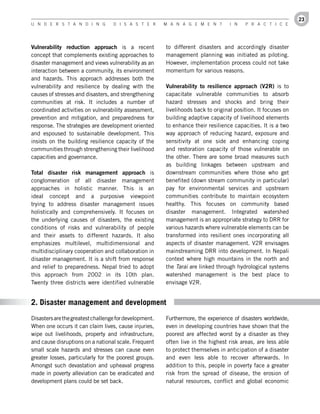 23
U n d e r s t a n d i n g          d i s a s t e r      M a n a g e M e n t        i n   P r a c t i c e




Vulnerability	 reduction	 approach is a recent          to different disasters and accordingly disaster
concept that complements existing approaches to         management planning was initiated as piloting.
disaster management and views vulnerability as an       However, implementation process could not take
interaction between a community, its environment        momentum for various reasons.
and hazards. This approach addresses both the
vulnerability and resilience by dealing with the        Vulnerability	 to	 resilience	 approach	 (V2R) is to
causes of stresses and disasters, and strengthening     capacitate vulnerable communities to absorb
communities at risk. It includes a number of            hazard stresses and shocks and bring their
coordinated activities on vulnerability assessment,     livelihoods back to original position. It focuses on
prevention and mitigation, and preparedness for         building adaptive capacity of livelihood elements
response. The strategies are development oriented       to enhance their resilience capacities. It is a two
and espoused to sustainable development. This           way approach of reducing hazard, exposure and
insists on the building resilience capacity of the      sensitivity at one side and enhancing coping
communities through strengthening their livelihood      and restoration capacity of those vulnerable on
capacities and governance.                              the other. There are some broad measures such
                                                        as building linkages between upstream and
Total	 disaster	 risk	 management	 approach is          downstream communities where those who get
conglomeration of all disaster management               benefited (down stream community in particular)
approaches in holistic manner. This is an               pay for environmental services and upstream
ideal concept and a purposive viewpoint                 communities contribute to maintain ecosystem
trying to address disaster management issues            healthy. This focuses on community based
holistically and comprehensively. It focuses on         disaster management. Integrated watershed
the underlying causes of disasters, the existing        management is an appropriate strategy to DRR for
conditions of risks and vulnerability of people         various hazards where vulnerable elements can be
and their assets to different hazards. It also          transformed into resilient ones incorporating all
emphasizes multilevel, multidimensional and             aspects of disaster management. V2R envisages
multidisciplinary cooperation and collaboration in      mainstreaming DRR into development. In Nepali
disaster management. It is a shift from response        context where high mountains in the north and
and relief to preparedness. Nepal tried to adopt        the Tarai are linked through hydrological systems
this approach from 2002 in its 10th plan.               watershed management is the best place to
Twenty three districts were identified vulnerable       envisage V2R.


2. Disaster management and development
Disasters are the greatest challenge for development.   Furthermore, the experience of disasters worldwide,
When one occurs it can claim lives, cause injuries,     even in developing countries have shown that the
wipe out livelihoods, property and infrastructure,      poorest are affected worst by a disaster as they
and cause disruptions on a national scale. Frequent     often live in the highest risk areas, are less able
small scale hazards and stresses can cause even         to protect themselves in anticipation of a disaster
greater losses, particularly for the poorest groups.    and even less able to recover afterwards. In
Amongst such devastation and upheaval progress          addition to this, people in poverty face a greater
made in poverty alleviation can be eradicated and       risk from the spread of disease, the erosion of
development plans could be set back.                    natural resources, conflict and global economic
 