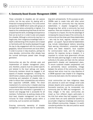 26
     U n d e r s t a n d i n g          d i s a s t e r      M a n a g e M e n t         i n   P r a c t i c e




     4. Community Based Disaster Management (CBDM)

     Those vulnerable to disasters are not passive           long term achievements. To this purpose as well,
     victims, but the key actors for dealing with a          CBDMs seek to create links with other actors
     threat and increasing resilience. This is the central   from outside the community that may become
     perspective of CBDM which works with groups at          stakeholders in disaster management plans.
     the local level where vulnerability is highest. It is   Recognising that, whilst a community has local
     based on the understanding that those at risk from      expertise, there are limitations in its ability to act
     a hazard have the skills, knowledge and experience      in response to a hazard, this has the advantage of
     that can be built on in order to plan and prepare       increasing the resource base of the community. A
     for a disaster. Although a community may live in a      community can then draw upon these stakeholders
     fragile area, their indigenous knowledge holds in-      - who may be local, regional, national or even
     depth understanding of the situation and is based       global – as support. Typical external stakeholders
     on familiarity with the locality developed through      may include meteorological stations (providing
     the day to day engagement with the surrounding          flood warning information); universities (expert
     geography, natural environment and local affairs.       advice and latest research); local suppliers
     In order to survive in risky situations, perhaps for    for communication tools; and the emergency
     many decades, communities often already have            services (for response during a disaster). It is
     the survival techniques passed down through             important to include local government officials
     generation.                                             from the early planning stages in order to bestow
                                                             authority to the plans and feed into the national
     Communities are also the ultimate users and             government’s disaster and development plans.
     implementers of disaster management plans,              To ensure sustained disaster preparedness and
     and, therefore, projects must be context specific       to permanently reduce vulnerability, linkage
     and tailored to the local settings and needs.           between the actions of the community level and
     Community members should be engaged in all              national level action must be a key objective of
     aspects of disaster management, including ‘the          a CBDM approach (see chapter 6 for integrating
     identification, analysis, planning, implementation,     community level plans into the national level).
     monitoring and evaluation of disaster risks in
     order to reduce their vulnerabilities and enhance       Local communities can have indigenous ideas
     their capacities’ (UNISDR, 2006). The direct            and practices to avoid and manage small scale
     involvement of a community in disaster planning         stresses despite some superstitious perceptions.
     is essential to determine the appropriate solutions     Successful practices can be incorporated into
     and to ensure that information is generated in a        community plan for DRR and management. In
     manner and language that is accessible for all          many villages in the tarai, communities are
     members. Furthermore, by working closely at the         mixed up from different origins particularly in
     local level, disaster management can be more            the hills from where they had migrated. In such
     inclusive for those vulnerable groups within a          a context there are some additional benefits to
     community, such as women and disabled.                  accumulate indigenous knowledge and practices
                                                             from different communities. However, it is worth
     Ensuring community ownership of disaster                considering whether the idea and practice would
     management is considered vital for sustainable,         work for the locality.
 