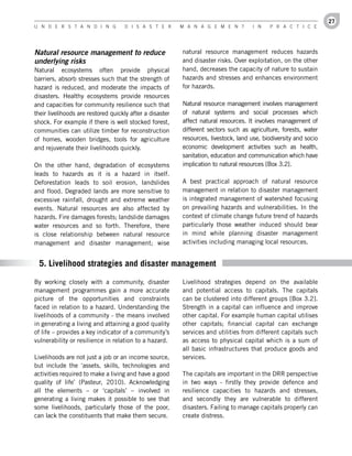 27
U n d e r s t a n d i n g           d i s a s t e r       M a n a g e M e n t         i n   P r a c t i c e




Natural resource management to reduce                     natural resource management reduces hazards
underlying risks                                          and disaster risks. Over exploitation, on the other
Natural ecosystems often provide physical                 hand, decreases the capacity of nature to sustain
barriers, absorb stresses such that the strength of       hazards and stresses and enhances environment
hazard is reduced, and moderate the impacts of            for hazards.
disasters. Healthy ecosystems provide resources
and capacities for community resilience such that         Natural resource management involves management
their livelihoods are restored quickly after a disaster   of natural systems and social processes which
shock. For example if there is well stocked forest,       affect natural resources. It involves management of
communities can utilize timber for reconstruction         different sectors such as agriculture, forests, water
of homes, wooden bridges, tools for agriculture           resources, livestock, land use, biodiversity and socio
and rejuvenate their livelihoods quickly.                 economic development activities such as health,
                                                          sanitation, education and communication which have
On the other hand, degradation of ecosystems              implication to natural resources [Box 3.2].
leads to hazards as it is a hazard in itself.
Deforestation leads to soil erosion, landslides           A best practical approach of natural resource
and flood. Degraded lands are more sensitive to           management in relation to disaster management
excessive rainfall, drought and extreme weather           is integrated management of watershed focusing
events. Natural resources are also affected by            on prevailing hazards and vulnerabilities. In the
hazards. Fire damages forests; landslide damages          context of climate change future trend of hazards
water resources and so forth. Therefore, there            particularly those weather induced should bear
is close relationship between natural resource            in mind while planning disaster management
management and disaster management; wise                  activities including managing local resources.


 5. Livelihood strategies and disaster management

By working closely with a community, disaster             Livelihood strategies depend on the available
management programmes gain a more accurate                and potential access to capitals. The capitals
picture of the opportunities and constraints              can be clustered into different groups [Box 3.2].
faced in relation to a hazard. Understanding the          Strength in a capital can influence and improve
livelihoods of a community - the means involved           other capital. For example human capital utilises
in generating a living and attaining a good quality       other capitals; financial capital can exchange
of life – provides a key indicator of a community’s       services and utilities from different capitals such
vulnerability or resilience in relation to a hazard.      as access to physical capital which is a sum of
                                                          all basic infrastructures that produce goods and
Livelihoods are not just a job or an income source,       services.
but include the ‘assets, skills, technologies and
activities required to make a living and have a good      The capitals are important in the DRR perspective
quality of life’ (Pasteur, 2010). Acknowledging           in two ways - firstly they provide defence and
all the elements – or ‘capitals’ – involved in            resilience capacities to hazards and stresses,
generating a living makes it possible to see that         and secondly they are vulnerable to different
some livelihoods, particularly those of the poor,         disasters. Failing to manage capitals properly can
can lack the constituents that make them secure.          create distress.
 