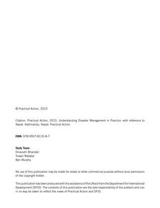 © Practical Action, 2010



Citation: Practical Action. 2010. Understanding Disaster Management in Practice: with reference to
Nepal. Kathmandu, Nepal: Practical Action



ISBN: 978-9937-8135-8-7



Study Team:
Dinanath Bhandari
Yuwan Malakar
Ben Murphy



No use of this publication may be made for resale or other commercial purpose without prior permission
of the copyright holder.

This publication has been produced with the assistance of the UKaid from the Department for International
Development (DFID). The contents of this publication are the sole responsibility of the author/s and can
in no way be taken to reflect the views of Practical Action and DFID.
 