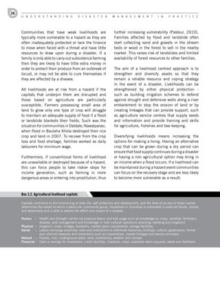 28
     U n d e r s t a n d i n g                   d i s a s t e r      M a n a g e M e n t              i n     P r a c t i c e




     Communities that have weak livelihoods are                         further increasing vulnerability (Pasteur, 2010).
     typically more vulnerable to a hazard as they are                  Families affected by flood and landslide often
     often inadequately protected or lack the finance                   start collecting sand and gravels in the stream
     to move when faced with a threat and have little                   beds or wood in the forest to sell in the nearby
     resources to draw upon during a disaster. If a                     market. This raises risk of landslides and limited
     family is only able to carry out subsistence farming               availability of forest resources to other families.
     then they are likely to have little extra money in
     order to protect their produce from an outbreak of                 The aim of a livelihood centred approach is to
     locust, or may not be able to cure themselves if                   strengthen and diversify assets so that they
     they are affected by a disease.                                    remain a reliable resource and coping strategy
                                                                        in the event of a disaster. Livelihoods can be
     All livelihoods are at risk from a hazard if the                   strengthened by either physical protection -
     capitals that underpin them are disrupted and                      such as building irrigation schemes to defend
     those based on agriculture are particularly                        against drought and defensive walls along a river
     susceptible. Farmers possessing small area of                      embankment to stop the erosion of land or by
     land to grow only one type of crop will struggle                   creating linkages that can provide support, such
     to maintain an adequate supply of food if a flood                  as agriculture service centres that supply seeds
     or landslide blankets their fields. Such was the                   and information and provide training and skills
     situation for communities in Daldale, Nawalparasi,                 for agriculture, fisheries and bee keeping.
     when flood in Baulaha Khola destroyed their rice
     crop and land in 2007. To recover from the crop                    Diversifying livelihoods means increasing the
     loss and food shortage, families worked as daily                   options for making a living. Having an alternative
     labourers for minimum wage.                                        crop that can be grown during a dry period can
                                                                        ensure that food supply continues during a disaster
     Furthermore, if conventional forms of livelihood                   or having a non agricultural option may bring in
     are unavailable or destroyed because of a hazard,                  an income when a flood occurs. If a livelihood can
     this can force people to take riskier steps for                    be maintained during a hazard event communities
     income generation, such as farming in more                         can focus on the recovery stage and are less likely
     dangerous areas or entering into prostitution, thus                to become more vulnerable as a result.



     Box 3.2. Agricultural livelihood capitals

     Capitals contribute to the functioning of daily life, self protection and development, and the level of access to these capital
     determines the extent to which a particular community group, household or individual is vulnerable to external trends, shocks
     and seasonality and is able to absorb the effect and impact of a disaster.

     Human     – Health and strength carries out physical labour and tool usage such as knowledge on crops, varieties, fertilisers,
                 disease, pest management and knowledge in inter cultural operations (planting, weeding and irrigation).
     Physical – Irrigation, roads, bridges, footpaths, market place, equipments, storage facilities.
     Social    – Labour exchange practices; rules and institutions to distribute resources, kinships, culture, governance, formal
                 and informal networks and institutions such as cooperatives, market linkages and service providers.
     Natural – Forests, river, underground water, land, biodiversity, weather and climate.
     Financial – Cash or savings for investment, credit facilities, livestock, crops, subsidies when required, seeds and fertilisers
 