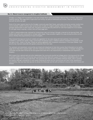 30
       U n d e r s t a n d i n g               d i s a s t e r          M a n a g e M e n t             i n     P r a c t i c e




     Box 3.3. Natural resource management to strengthen livelihoods

       Simalgiri is a village of 47 households on the bank of Rapti River next to the Chitwan National Park in Chitwan. Agriculture,
       livestock rearing, daily wage work on agriculture and fishing are parts of livelihoods and income. They own small pieces of
       land with de facto use right.

       Some of the major hazards faced by the Simalgiri community were flash floods, particularly during the summer months from
       June to October, wildlife intrusion year round and lack of water for irrigation between November and May. Limited skills
       provided opportunities to plant maize only. The grains produced was only sufficient to cover food supply for 3 to 6 months.
       To fulfil gap shared cropping in others' land and daily wage work.

       In 2007 a natural wetland was improved by constructing a dam and linking it through a channel to the farming fields. Two
       shallow tube wells were constructed to increase water supply. These provided irrigation for crops during the winter and dry
       period, thereby reducing sensitivity of crops to droughts.

       They received trainings and inputs on cereals and vegetables for two years along with best practices. Crop production
       increased in quantity and variety. Today, communities are growing crops in different seasons compared to the growth of only
       one type of crop - maize in the past. People are selling vegetables after household consumption in the local markets. Food
       security has improved drastically with greater production from their land.

       The upstream and downstream communities are linked with telephones to help them receive flood information at an earlier
       stage which helps them prepare better, save their livestock and other important portable necessities. A disaster management
       committee has also been formed at the local government level which has responsibility of preparedness and response to
       disasters.

       With support from national park and other stakeholders the community erected low voltage electric fencing around the village
       to prevent wildlife intrusion. Community have constructed flood dykes with support from different stakeholders which can
       protect the village from medium scale flood. The outcomes have secured and increased livelihood assets, both in quantity
       and quality. Although vulnerability to more severe flooding still exists and the communities still have further development
       requirements, they now have food security for almost the whole year and the self-confidence to bounce back from shocks and
       stresses.




 Farmers in Simalgiri village planting rice in March after gaining access
 to improved irrigation facility
 
