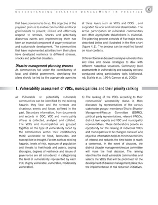 33
U n d e r s t a n d i n g           d i s a s t e r     M a n a g e M e n t         i n   P r a c t i c e




that have provisions to do so. The objective of the     at these levels such as VDCs and DDCs , and
prepared plans is to enable communities and local       supported by local and national stakeholders. The
governments to prevent, reduce and effectively          active participation of vulnerable communities
respond to stresses, shocks and potentially             and other appropriate stakeholders is essential.
disastrous events and implementing them has             The planning process consists of five major steps
been an essential component of poverty reduction        described below and illustrated in the flow chart
and sustainable development. The communities            [figure 4.1]. The process can be modified based
that have implemented activities from their plans       on local contexts.
have developed resilience to different stresses,
shocks and potential disasters.                         Different tools can be used to analyse vulnerabilities
                                                        and risks and devise strategies to deal with
Disaster management planning process                    different hazardous situations. Community level
As communities fall under the constituency of           assessments of vulnerability and capacity are best
local and district government, developing the           conducted using participatory tools (Actionaid,
plans should be led by the appropriate agencies         nd; Blaikie et al, 1994; Cannon et al, 2003)


1. Vulnerability assessment of VDCs, municipalities and their priority ranking

a)      Vulnerable    or    potentially   vulnerable    b) The ranking of the VDCs according to their
     communities can be identified by the existing         communities’ vulnerability status is then
     hazards they face and the stresses and                discussed by representatives of the various
     disastrous events and losses suffered in the          stakeholder groups – members of District Disaster
     past. Secondary information, from documents           Management/Rescue         Committee      (DDMC),
     and records in DDC, VDC and municipality              political party representatives, relevant I/NGOs,
     offices is collected, analysed and collated.          district level experts and VDC and municipality
     The VDCs and municipalities are grouped               representatives. These deliberations provide an
     together on the type of vulnerability faced by        opportunity for the ranking of individual VDCs
     the communities within their constituency             and municipalities to be changed. Detailed and
     those vulnerable to flood, landslides, and            objective information helps to minimise conflicts
     susceptible to drought. Factors such as existing      of interest and reduces the time taken to reach
     hazards, levels of risk, exposure of population       a consensus. In the event of disputes, the
     and threats to livelihoods and assets, coping         district disaster management/rescue committee
     strategies, degrees of resilience and issues of       will make the final decision. The ranking
     governance are all considered in categorising         identifies the most vulnerable communities and
     the level of vulnerability represented by each        selects the VDCs that will be prioritised for the
     VDC (highly vulnerable, vulnerable, moderately        development of disaster management plans plus
     vulnerable).                                          the implementation of risk reduction initiatives.
 