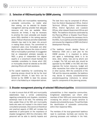 34
     U n d e r s t a n d i n g           d i s a s t e r      M a n a g e M e n t         i n    P r a c t i c e




     2. Selection of VDC/municipality for CBDM planning

     a) All the VDCs and municipalities representing             The task force may be comprised of officers
        vulnerable communities, no matter what                   from the District Development Office, District
        their ranking, can be selected for disaster              Technical Offices, District Administration
        management planning provided that adequate               Office, District Agriculture and Livestock
        resources and time are available. When                   Offices, other relevant Government Offices and
        resources are limited, it may be necessary               NGOs. The taskforce should be coordinated by
        to prioritise the most vulnerable and disaster           the Planning Officer or Disaster Focal Person
        prone VDCs identified in the ranking exercise            of the DDC. This provides the necessary link to
        above. Political influences and other stakeholder        the VDCs, municipalities and other stakeholders
        interests may need to be taken into account              and ensures the integration of DRR into District
        in making these choices. The commitment to               Development Planning.
        implement plans once formulated and other
        factors may also influence the choice of which        c) The taskforce should develop Terms of
        VDC or municipality is prioritised. It is suggested      Reference (ToR) and a work plan for the
        that an independent arbitrator (possibly an              CBDM process. It is important to define
        NGO, a group of independent non aligned                  and agree a methodology (what is to be
        experts or a consortium) should facilitate the           done, when, where, how and by whom) and
        inevitable consultation to choose which VDC              a budget. The ToR and work plan should be
        or municipality should be selected as the DDC            approved by the DDMC or the DDC who than
        planning officers will need assistance.                  organises the human resources, budget and
                                                                 other necessities from either the government
     b) The overall leadership for coordinating the              or other sources. With the constraints of the
        planning process should be led by the local              ToR and the resources available, the taskforce
        government officials. A task force can be                may decide to employ consultants/service
        formed by the DDMC to steer the process                  providers/supporting institutions to deliver
        which is facilitated by an independent advisor.          specific components of the planning process.



     3. Disaster management planning of selected VDCs/municipalities
     In order to ensure that all VDC and municipality         vulnerabilities in their respective communities.
     stakeholders have a similar understanding                Enlightened stakeholders can inform other
     regarding vulnerability and disasters, orientation       members of their VDCs and communities thereby
     workshops need to be held. The workshop will             increasing the amount of people sensitive to
     help update those at the VDC and municipality            disaster and vulnerability issues. This will facilitate
     levels who were not involved in the district level       the identification of vulnerable communities
     consultation processes. Discussions on theoretical       within their respective VDCs.
     and practical aspects of DRR will increase the
     awareness of participants on the importance of           The members of the local government taskforce
     disaster management. With this information, VDC          need to coordinate; facilitate and monitor the
     personnel will be able to identify hazards and           planning processes and methods in the field.
 