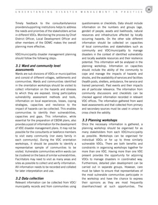 35
U n d e r s t a n d i n g          d i s a s t e r      M a n a g e M e n t         i n    P r a c t i c e




Timely feedback to the consultants/service              questionnaires or checklists. Data should include
providers/supporting institutions helps to address      information on the numbers and groups (age,
the needs and priorities of the stakeholders active     gender) of people, assets and livelihoods, natural
in different VDCs. Monitoring the process by Chief      resources and infrastructure affected by locally
District Officer, Local Development Officer and         occurring hazards. On the other side different
other members of the DDMC makes the overall             information should be collected on capacities
planning more effective.                                of local communities and stakeholders such as
                                                        community and VDC/municipality to manage
VDC/municipality disaster management planning           disasters in the context of identified vulnerability
should follow the following steps:                      and locally available resources and their resilience
                                                        potential. This information will be analysed in the
3.1 Ward and community level                            planning workshop. Information on capacities
assessments                                             should include the ability of the community to
Wards are sub divisions of VDCs or municipalities       cope and manage the impacts of hazards and
and consist of different villages, settlements and      shocks, and the availability of services and facilities
communities. Wards and communities identified           (health posts, shelters, ambulance, fire service and
in the orientation workshops should be visited to       trained personnel). Past events and their impacts
collect information on the hazards and stresses         are of particular relevance. The information from
to which they are exposed. Using participatory          community discussions and checklists can be
vulnerability assessment methods and tools,             checked against information recorded in relevant
information on local experiences, losses, coping        VDC offices. The information gathered from ward
strategies, capacities and resilience to the            level assessments and that collected from primary
impact of hazards can be collected. This enables        and secondary sources must be used in unison to
communities to identify their vulnerabilities,          cross check the validity.
capacities and gaps. This information, while
essential for the preparation of CBDM plans, also       3.3 Planning workshops
provides a pool of information for the development      Once the necessary information is gathered, a
of VDC disaster management plans. It may not be         planning workshop should be organised for as
possible for the consultants or taskforce members       many stakeholders from each VDC/municipality
to visit every community (nor every family in           as possible. Workshops can be organised for
each community). During the VDC orientation             individual VDCs or for up to three similarly
workshops, it should be possible to identify a          vulnerable VDCs. There are both benefits and
representative sample of communities to be              constraints in organising workshops together for
visited. Vulnerable communities within wards can        more than one VDC. Having more than one VDC
be clustered on the basis of similar vulnerabilities.   present provides the opportunity for adjoining
Facilitators may need to visit as many areas and        VDCs to manage disasters in coordinated way.
sites as possible to collect and verify information.    Furthermore, detailed plan development can be
All information needs to be recorded and collated       carried out in separate groups. However, care
for later interpretation and use.                       must be taken to ensure that representatives of
                                                        the most vulnerable communities participate in
3.2 Data collection                                     the workshop and have the chance to express
Relevant information can be collected from VDC/         their opinions as they are most frequently
municipality records and from communities using         disenfranchised at such opportunities. The
 