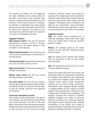 37
U n d e r s t a n d i n g          d i s a s t e r      M a n a g e M e n t        i n   P r a c t i c e




The hazards and stresses can be categorised             ranking of identified hazards and stresses is
into high, moderate and low impact events on            necessary. Four categories are used to classify the
the basis of the losses to life, property, land,        frequency, severity and impacts of past hazards at
livestock, infrastructure and natural resources. The    ward or community level; high, medium, low and
frequency in which such events occur is relevant.       negligible. Participants need to understand and
For example, an earthquake may cause massive            agree on this classification. Using information
losses, but occur very infrequently. A combination      collected at ward and community levels, a matrix
of severity and frequency will determine the            can be constructed for each VDC or municipality.
importance of a particular hazard with respect to
its impact on the affected community.                   Suggested	indicators:
                                                        High: The hazard occurs frequently and is
Suggested	indicators:                                   extremely damaging. Communities suffer large
High	 frequency	 hazard: One that has occurred          losses and recovery takes a long time. External
at least twice in 5 years or 3 times in 10 years.       support is needed.
The occurrence of the hazard appears to have
increased in recent decades.                            Medium: The damage caused by the hazard
                                                        are less, but still significant. Recovery requires
Medium	frequency	hazard: One that has occurred          external support.
1 to 2 times in the last 5 years or at least twice in
the past decade.                                        Low: The hazard causes relatively little damage
                                                        and the community is able to cope without
Low	frequency	hazard: Hazards that have occurred        external support.
only once in the last 10 years or more.
                                                        Zero: The hazard either did not occur, or if it did,
Highly	severe	hazard: One that has caused severe        it caused negligible damage.
damage in past events.
                                                        As plans are made to deal with future events, the
Medium	 severe	 hazard: One that has caused             participants need to be made aware if and how the
moderate damage in past events.                         circumstances that determine their relationship
                                                        to a hazard have changed. Factors which may
Low	 severe	 hazard: One that has not created a         influence future events include development
situation where external support has been sought.       activities such as road or bridge construction,
The affected family or community has been able          embankment works, population growth, changes
to cope and manage using their own capacities           in cropping patterns and the impacts of climate
and resources.                                          change. Future vulnerabilities in the face of such
                                                        changes need to be taken into consideration. The
Community	vulnerability	to	hazards                      exposure, sensitivity and resilience of different
Each hazard or stress experienced in the past or        livelihood strategies and assets to particular
more recently, may not necessarily have affected        hazards and stresses are of particular relevance
every community within the VDC to the same              with respect to future hazardous events. Detailed
extent. Some communities may have been severely         consideration of the location and number of
affected while others remained almost untouched.        exposed households, the location of fields and their
In order to account for this, community or ward         exposure to flooding and erosion is important.
 