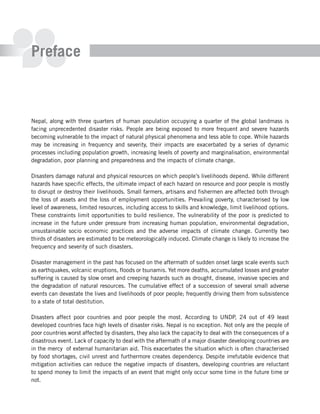 Preface



Nepal, along with three quarters of human population occupying a quarter of the global landmass is
facing unprecedented disaster risks. People are being exposed to more frequent and severe hazards
becoming vulnerable to the impact of natural physical phenomena and less able to cope. While hazards
may be increasing in frequency and severity, their impacts are exacerbated by a series of dynamic
processes including population growth, increasing levels of poverty and marginalisation, environmental
degradation, poor planning and preparedness and the impacts of climate change.

Disasters damage natural and physical resources on which people’s livelihoods depend. While different
hazards have specific effects, the ultimate impact of each hazard on resource and poor people is mostly
to disrupt or destroy their livelihoods. Small farmers, artisans and fishermen are affected both through
the loss of assets and the loss of employment opportunities. Prevailing poverty, characterised by low
level of awareness, limited resources, including access to skills and knowledge, limit livelihood options.
These constraints limit opportunities to build resilience. The vulnerability of the poor is predicted to
increase in the future under pressure from increasing human population, environmental degradation,
unsustainable socio economic practices and the adverse impacts of climate change. Currently two
thirds of disasters are estimated to be meteorologically induced. Climate change is likely to increase the
frequency and severity of such disasters.

Disaster management in the past has focused on the aftermath of sudden onset large scale events such
as earthquakes, volcanic eruptions, floods or tsunamis. Yet more deaths, accumulated losses and greater
suffering is caused by slow onset and creeping hazards such as drought, disease, invasive species and
the degradation of natural resources. The cumulative effect of a succession of several small adverse
events can devastate the lives and livelihoods of poor people; frequently driving them from subsistence
to a state of total destitution.

Disasters affect poor countries and poor people the most. According to UNDP, 24 out of 49 least
developed countries face high levels of disaster risks. Nepal is no exception. Not only are the people of
poor countries worst affected by disasters, they also lack the capacity to deal with the consequences of a
disastrous event. Lack of capacity to deal with the aftermath of a major disaster developing countries are
in the mercy of external humanitarian aid. This exacerbates the situation which is often characterised
by food shortages, civil unrest and furthermore creates dependency. Despite irrefutable evidence that
mitigation activities can reduce the negative impacts of disasters, developing countries are reluctant
to spend money to limit the impacts of an event that might only occur some time in the future time or
not.
 