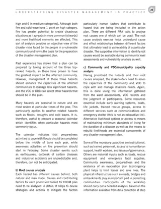39
U n d e r s t a n d i n g        d i s a s t e r     M a n a g e M e n t        i n    P r a c t i c e




high and 6 in medium categories). Although both      particularly human factors that contribute to
fire and cold wave have 1 point on high category,    hazard that are being included in the action
fire has greater potential to create disastrous      plan. There are different PRA tools to analyse
situations as it spreads in more community (wards)   root causes one of which can be used. The root
and more livelihood elements are affected. This      cause analysis exercise helps understand cause
sort of analysis provides an objective view of the   and effect relationships between different factors
disaster risks faced by the people in a vulnerable   that ultimately lead to vulnerability of a particular
community and forms the basis for the preparation    disaster. The supportive information to identify root
of the disaster management plan.                     causes would be available during community level
                                                     assessments and vulnerability analysis as well.
Past experience has shown that a plan can be
prepared by taking account of the three top-         c)	 Community	 and	 VDC/municipality	 capacity	
ranked hazards, as these have proven to have         analysis
the greatest impact on the affected community.       Having prioritised the hazards and their root
However, management of these three hazards           causes analysed, the stakeholders need to asses
should enhance the capacities of the affected        the capacities of the community and VDC to
communities to manage less significant hazards,      cope with and manage disasters needs. Again,
and the VDC or DDC can select other hazards that     this is done using the information gathered
should be in the plan.                               from the ward assessments, VDC records and
                                                     the judgment of participants. Some resources
Many hazards are seasonal in nature and are          essential include early warning systems, boats,
most severe at particular times of the year. This    life jackets, trained rescue groups, access to
particularly applies to weather related hazards      different services such as communications and
such as floods, droughts and cold waves. It is,      emergency shelter (this is not an exhaustive list).
therefore, useful to prepare a seasonal calendar     Alternative livelihood options or access to means
which identifies when particular hazards most        of maintaining minimum standards of living for
commonly occur.                                      the duration of a disaster as well as the means to
                                                     rebuild livelihoods are essential components of
The calendar indicates that preparedness             any disaster management plan.
activities to cope with floods should be completed
before the middle of June each year, while           Some of the necessary capacities are institutional,
awareness activities on fire prevention should       such as trained personnel, access to humanitarian
start in February. Some disaster events such         support, health workers, and issues of governance.
as earthquakes, outbreak of certain diseases         Others are material inputs such as boats, rescue
and industrial accidents are unpredictable and,      equipment and emergency food supplies.
therefore, can not be anticipated.                   Community awareness, preparedness and the
                                                     existence of an evacuation plan (contingency
b)	Root	causes	analysis                              plan) helps to limit losses and save lives. The
Each hazard has different causes behind, both        physical infrastructure such as roads, bridges and
natural and man made. Causes and contributing        embankments play an important part in protecting
factors for each prioritised hazard for CBDM plan    communities. Participants of the workshop
need to be analysed in detail. It helps to devise    should carry out a detailed analysis, based on the
strategies and actions to mitigate the factors       information available from data collection at step
 