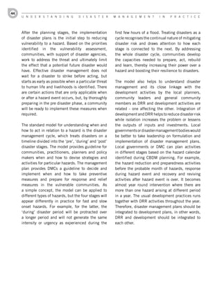 44
     U n d e r s t a n d i n g         d i s a s t e r      M a n a g e M e n t       i n   P r a c t i c e




     After the planning stages, the implementation          first few hours of a flood. Treating disasters as a
     of disaster plans is the initial step to reducing      cycle recognises the continual nature of mitigating
     vulnerability to a hazard. Based on the priorities     disaster risk and draws attention to how each
     identified in the vulnerability assessment,            stage is connected to the next. By addressing
     communities, with support of disaster agencies,        the whole disaster cycle, communities develop
     work to address the threat and ultimately limit        the capacities needed to prepare, act, rebuild
     the effect that a potential future disaster would      and learn, thereby increasing their power over a
     have. Effective disaster management does not           hazard and boosting their resilience to disasters.
     wait for a disaster to strike before acting, but
     starts as early as possible when a particular threat   The model also helps to understand disaster
     to human life and livelihoods is identified. There     management and its close linkage with the
     are certain actions that are only applicable when      development activities by the local planners,
     or after a hazard event occurs, but, by thoroughly     community leaders and general community
     preparing in the pre disaster phase, a community       members as DRR and development activities are
     will be ready to implement these measures when         related - one affecting the other. Integration of
     required.                                              development and DRR helps to reduce disaster risk
                                                            while isolation increases the problem or lessens
     The standard model for understanding when and          the outputs of inputs and investments. Local
     how to act in relation to a hazard is the disaster     governments or disaster management bodies would
     management cycle, which treats disasters on a          be better to take leadership on formulation and
     timeline divided into the ‘pre’, ‘during’ and ‘post’   implementation of disaster management plans.
     disaster stages. The model provides guideline for      Local governments or DMC can plan activities
     communities, practitioners, planners and policy        in different stages based on the hazard calendar
     makers when and how to devise strategies and           identified during CBDM planning. For example,
     activities for particular hazards. The management      the hazard reduction and preparedness activities
     plan provides DMCs a guideline to decide and           before the probable month of hazards, response
     implement when and how to take preventive              during hazard event and recovery and reviving
     measures and prepare for response and relief           activities after hazard event is over. It becomes
     measures in the vulnerable communities. As             almost year round intervention where there are
     a simple concept, the model can be applied to          more than one hazard arising at different period
     different types of hazards, but the four stages will   in a year. The usual development practices runs
     appear differently in practice for fast and slow       together with DRR activities throughout the year.
     onset hazards. For example, for the latter, the        Therefore, disaster management plans should be
     ‘during’ disaster period will be protracted over       integrated to development plans, in other words,
     a longer period and will not generate the same         DRR and development should be integrated to
     intensity or urgency as experienced during the         each other.
 