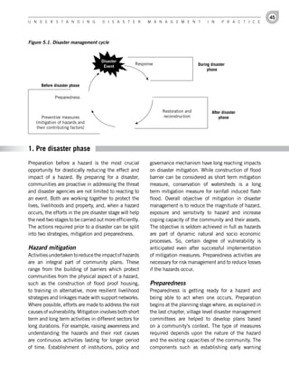 45
U n d e r s t a n d i n g           d i s a s t e r       M a n a g e M e n t          i n     P r a c t i c e




Figure 5.1. Disaster management cycle


                                    Disaster
                                                     Response                     During disaster
                                     Event
                                                                                       phase


      Before disaster phase

             Preparedness


                                                                Restoration and          After disaster
     Preventive measures                                        reconstruction               phase
   (mitigation of hazards and
   their contributing factors)




1. Pre disaster phase
Preparation before a hazard is the most crucial            governance mechanism have long reaching impacts
opportunity for drastically reducing the effect and        on disaster mitigation. While construction of flood
impact of a hazard. By preparing for a disaster,           barrier can be considered as short term mitigation
communities are proactive in addressing the threat         measure, conservation of watersheds is a long
and disaster agencies are not limited to reacting to       term mitigation measure for rainfall induced flash
an event. Both are working together to protect the         flood. Overall objective of mitigation in disaster
lives, livelihoods and property, and, when a hazard        management is to reduce the magnitude of hazard,
occurs, the efforts in the pre disaster stage will help    exposure and sensitivity to hazard and increase
the next two stages to be carried out more efficiently.    coping capacity of the community and their assets.
The actions required prior to a disaster can be split      The objective is seldom achieved in full as hazards
into two strategies, mitigation and preparedness.          are part of dynamic natural and socio economic
                                                           processes. So, certain degree of vulnerability is
Hazard mitigation                                          anticipated even after successful implementation
Activities undertaken to reduce the impact of hazards      of mitigation measures. Preparedness activities are
are an integral part of community plans. These             necessary for risk management and to reduce losses
range from the building of barriers which protect          if the hazards occur.
communities from the physical aspect of a hazard,
such as the construction of flood proof housing,           Preparedness
to training in alternative, more resilient livelihood      Preparedness is getting ready for a hazard and
strategies and linkages made with support networks.        being able to act when one occurs. Preparation
Where possible, efforts are made to address the root       begins at the planning stage where, as explained in
causes of vulnerability. Mitigation involves both short    the last chapter, village level disaster management
term and long term activities in different sectors for     committees are helped to develop plans based
long durations. For example, raising awareness and         on a community’s context. The type of measures
understanding the hazards and their root causes            required depends upon the nature of the hazard
are continuous activities lasting for longer period        and the existing capacities of the community. The
of time. Establishment of institutions, policy and         components such as establishing early warning
 
