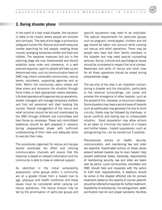 47
U n d e r s t a n d i n g         d i s a s t e r      M a n a g e M e n t         i n   P r a c t i c e




2. During disaster phase

In the event of a fast onset disaster, the situation   specific equipment may need to be mobilised.
is likely to be chaotic where people are shocked       The special requirements for particular groups
and confused. The task at this stage is primarily to   such as pregnant, handicapped, children and old
safeguard human life. Rescue and relief measures       age should be taken into account while carrying
involve searching for lost people, treating those      out rescue and relief operations. There may be
injured, arranging temporary shelter and food and      people who have lost their family members in
clothes. The response measures laid out in the         the disaster and may need special counselling
planning stage are now implemented and should          services. Social, cultural and psychological issues
establish some order and coherence. In a well          should be considered to respect the local context.
planned response, specific people will take up pre     Awareness and skills of rescue and relief crew
determined roles, such as communication team of        for all these operations should be raised during
DMC may inform vulnerable communities, rescue          preparedness stage.
teams, volunteers, supporting agencies and so
forth. Within the community, alarm raisers will        The security of the area is an important concern
blow sirens and announce the situation through         during a disaster and the disruption, particularly
hand mikes or best appropriate means available.        to the physical surroundings, can cause and
Life boat operators will organise rescue operations,   provoke the emergence of other hazards, such as
shelter managers will manage temporary shelters        the spread of fire, diseases, or structural collapse.
and first aid personnel will start treating the        Some disasters may have a second wave of hazards
injured. Overall management of the rescue and          such as earthquake may generate fire due to short
relief activities should be led and coordinated by     circuits, floods may be followed by diarrhoea, or
the DMC through different sub committees and           social conflicts and looting due to unfavourable
task forces as necessary. These sub committees/        situation. Good preparation may allow actions
taskforces should be well prepared in advance          to be taken to minimise the extent of a hazard
during preparedness phase with sufficient              and further losses - hazard suppression, such as
understanding of their roles and adequate skills       extinguishing fire, can be carried out if possible.
to execute their roles.
                                                       Precautionary actions on health, security,
The procedures organised for rescue and escape         communication, and maintaining law and order
should coordinate the effort and utilising             are essential. Coordinated actions on these issues
communication channels will ensure that the            prevent tailored hazards due to main hazard; help
response is based on relevant information and the      prevent additional losses. Generally, responsibility
community is able to draw on external support.         of maintaining security, law and order are taken
                                                       over by police. Local communities, volunteers and
As identified in the initial vulnerability             DMC should help and cooperate with the police
assessment, some groups within a community             to fulfil their responsibilities. A taskforce should
are at a greater threat from a hazard due to           be active in the disaster affected site for primary
age, physique and health conditions and these          treatment; based on the severity of injuries patients
issues must be considered while carrying out           should be referred to hospitals for further treatment.
rescue operations. The rescue mission may be           Availability of ambulances, fire extinguishers, water
led by the prioritisation of particular groups and     purification tool kit and proper sanitation facilities
 