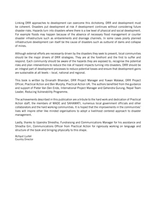 Linking DRR approaches to development can overcome this dichotomy. DRR and development must
be coherent. Disasters put development at risk if development continues without considering future
disaster risks. Hazards turn into disasters where there is a low level of physical and social development.
For example floods may happen because of the absence of necessary flood management or counter
disaster infrastructure such as embankments and drainage channels. In some cases poorly planned
infrastructure development can itself be the cause of disasters such as outburst of dams and collapse
of mines.

Although external efforts are necessarily driven by the disasters they seek to prevent, local communities
should be the major drivers of DRR strategies. They are at the forefront and the first to suffer and
respond. Each community should be aware of the hazards they are exposed to, recognise the potential
risks and plan interventions to reduce the risk of hazard impacts turning into disasters. DRR should be
an integral part of development processes to reduce potential losses and ensure that development gains
are sustainable at all levels – local, national and regional.

This book is written by Dinanath Bhandari, DRR Project Manager and Yuwan Malakar, DRR Project
Officer, Practical Action and Ben Murphy, Practical Action UK. The authors benefited from the guidance
and support of Pieter Van Den Ende, International Project Manager and Gehendra Gurung, Nepal Team
Leader, Reducing Vulnerability Programme.

The achievements described in this publication are a tribute to the hard work and dedication of Practical
Action staff, the members of MADE and SAHAMATI, numerous local government officials and other
collaborators and the hard working communities. It is hoped that the improvements in the communities’
lives will inspire other like minded organisations to adopt a livelihood centered approach to disaster
management.

Lastly, thanks to Upendra Shrestha, Fundraising and Communications Manager for his assistance and
Shradha Giri, Communications Officer from Practical Action for rigorously working on language and
structure of the book and bringing physically to this shape.

Achyut Luitel
Country Director
 
