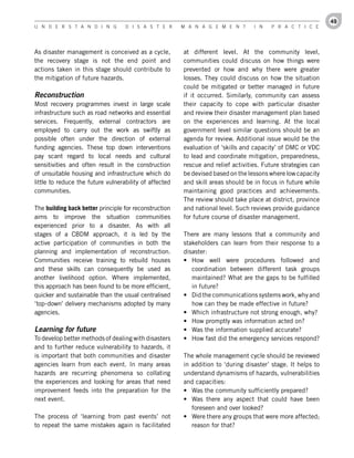 49
U n d e r s t a n d i n g          d i s a s t e r      M a n a g e M e n t       i n   P r a c t i c e




As disaster management is conceived as a cycle,         at different level. At the community level,
the recovery stage is not the end point and             communities could discuss on how things were
actions taken in this stage should contribute to        prevented or how and why there were greater
the mitigation of future hazards.                       losses. They could discuss on how the situation
                                                        could be mitigated or better managed in future
Reconstruction                                          if it occurred. Similarly, community can assess
Most recovery programmes invest in large scale          their capacity to cope with particular disaster
infrastructure such as road networks and essential      and review their disaster management plan based
services. Frequently, external contractors are          on the experiences and learning. At the local
employed to carry out the work as swiftly as            government level similar questions should be an
possible often under the direction of external          agenda for review. Additional issue would be the
funding agencies. These top down interventions          evaluation of ‘skills and capacity’ of DMC or VDC
pay scant regard to local needs and cultural            to lead and coordinate mitigation, preparedness,
sensitivities and often result in the construction      rescue and relief activities. Future strategies can
of unsuitable housing and infrastructure which do       be devised based on the lessons where low capacity
little to reduce the future vulnerability of affected   and skill areas should be in focus in future while
communities.                                            maintaining good practices and achievements.
                                                        The review should take place at district, province
The building back better principle for reconstruction   and national level. Such reviews provide guidance
aims to improve the situation communities               for future course of disaster management.
experienced prior to a disaster. As with all
stages of a CBDM approach, it is led by the             There are many lessons that a community and
active participation of communities in both the         stakeholders can learn from their response to a
planning and implementation of reconstruction.          disaster:
Communities receive training to rebuild houses          •	 How well were procedures followed and
and these skills can consequently be used as               coordination between different task groups
another livelihood option. Where implemented,              maintained? What are the gaps to be fulfilled
this approach has been found to be more efficient,         in future?
quicker and sustainable than the usual centralised      •	 Did the communications systems work, why and
‘top-down’ delivery mechanisms adopted by many             how can they be made effective in future?
agencies.                                               •	 Which infrastructure not strong enough, why?
                                                        •	 How promptly was information acted on?
Learning for future                                     •	 Was the information supplied accurate?
To develop better methods of dealing with disasters     •	 How fast did the emergency services respond?
and to further reduce vulnerability to hazards, it
is important that both communities and disaster         The whole management cycle should be reviewed
agencies learn from each event. In many areas           in addition to ‘during disaster’ stage. It helps to
hazards are recurring phenomena so collating            understand dynamisms of hazards, vulnerabilities
the experiences and looking for areas that need         and capacities:
improvement feeds into the preparation for the          •	 Was the community sufficiently prepared?
next event.                                             •	 Was there any aspect that could have been
                                                           foreseen and over looked?
The process of ‘learning from past events’ not          •	 Were there any groups that were more affected;
to repeat the same mistakes again is facilitated           reason for that?
 