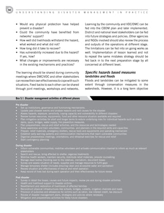50
     U n d e r s t a n d i n g               d i s a s t e r          M a n a g e M e n t             i n     P r a c t i c e




     •	 Would any physical protection have helped                      Learning by the community and VDC/DMC can be
        prevent a disaster?                                            fed into the CBDM plan and later implemented.
     •	 Could the community have benefited from                        District and national level stakeholders can be fed
        networks’ support?                                             into future strategies and policies. Other agencies
     •	 How well did livelihoods withstand the hazard,                 and NGOs involved should also review the process
        what worked and what did not?                                  and outputs of the operations at different stage.
     •	 How long did it take to recover?                               The limitations can be fed into on going works as
     •	 Has vulnerability increased due to the hazard?                 well. Implementation of lesson learned and not
        If yes, how?                                                   to repeat the same mistakes strategy should be
     •	 What changes or improvements are necessary                     fed back in to the next preparation stage by all
        in the existing mechanisms and practices?                      concerned at different level.

     The learning should be shared during community                    Specific hazards based measures
     meetings where DMC/VDC and other stakeholders                     landslides and floods
     can review their own effectiveness to cope with such              Floods and landslides can be mitigated to some
     situations. Feed backs to each other can be shared                extent through conservation measures in the
     through joint meetings, workshops and networks.                   watersheds. However, it is a long term objective


     Box 5.1. Disaster management activities at different phases

     Pre	disaster	
     •	 Set up institutions, governance and functioning mechanisms.
     •	 Update past disaster events and analyse reasons and root causes for the disaster
     •	 Assess hazards, exposure, sensitivity, coping capacity and vulnerability to different disasters
     •	 Review human resources, equipments, fund and other resource situation available and required
     •	 Plan mitigation activities for short and longer terms to reduce underlying risks for individual hazards such as check
         dams, spurs, bridges, water supply, fire prevention measures
     •	 Plan preparedness, rescue and relief activities, and the resources and technologies needed
     •	 Raise awareness and train volunteers, communities and planners in the required skills and capacities
     •	 Prepare relief materials, emergency shelters, rescue tools and equipments and operating mechanism
     •	 Establish early warning systems and communication mechanisms that reach vulnerable communities
     •	 Organise preparedness meetings, orientations, and rehearsal exercises for rescue and relief
     •	 Start contingency planning

     During	disaster
     •	 Inform vulnerable communities; mobilise volunteers and activate communication channel to inform as much as relevant
         stakeholders
     •	 Search and rescue, bring affected to shelter, organise treatments
     •	 Mobilise health workers, maintain security, distribute relief materials, provide counselling
     •	 Manage dead bodies (handing over to the relatives, cremation), document losses
     •	 Survey and assess situation of needs, supplies and manage resources to fulfil gaps
     •	 Manage temporary shelter (includes ensuring clean and accessible water and sanitation)
     •	 Review situation and effectiveness of rescue and relief operation
     •	 Keep record of lives lost during each operation and their effectiveness for future review

     Post	disaster
     •	 Survey in detail the losses, causes and future impacts, review pre and during disaster activities
     •	 Health and livelihood support to disaster victims
     •	 Resettlement and restoration of livelihoods of affected families
     •	 Reconstruct physical infrastructures like schools, bridges, culverts, irrigation channels and roads
     •	 Provision of subsidies and allowances for victims such as ration, low interest credit, tax discount
     •	 Review of disaster management plans, strategies and policies where necessary
     •	 Mitigation and preparedness activities for likely future disasters
 