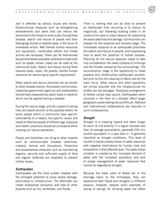 51
U n d e r s t a n d i n g          d i s a s t e r      M a n a g e M e n t        i n    P r a c t i c e




and is affected by various issues and trends.           There is nothing that can be done to prevent
Constructional measures such as strengthening           an earthquake from occurring or to reduce its
embankments and dams that can reduce the                magnitude, but following building codes in all
sensitivity to the floods to some scale. During flood   construction area is a key measure for preventing
disaster, search and rescue of people and their         the associated loss and damage. Communities can
belongings buried or washed away is the focus of        prepare for the response and recovery stage. The
immediate action. Well trained human resources          immediate response to an earthquake prioritises
and equipment, coordinated efforts and timely           the search and rescue of people, and suppressing
actions are necessary. There can be mechanised          fires to avoid the potential of further disaster.
equipments where available; otherwise simple tools      Planning for the rescue response needs to take
such as spade, shovel, ropes can be used at the         into consideration the likely collapse of buildings
community level. Search and rescue during flood         and the threats caused by the surroundings. The
requires boats, ropes, life jackets, trained human      reconstruction stage is the opportunity to make
resources for swimming as specific requirement.         property and infrastructure earthquake resilient,
                                                        but prior to this the cleaning of debris will be the
Other search and rescue activities can be similar       main focus. Other rescue and relief operations
to other disaster events. Vulnerable communities,       are similar provided that the infrastructures for
respective government agencies and stakeholders         shelter are not damaged. Temporary arrangement
should have preparedness plans ready in advance         of tented camps may require. Earthquakes when
which can be applied during a disaster.                 occurred in the form of a disaster affect larger
                                                        geographic areas making rescue difficult. National
During the rescue stage, priority is given to saving    and international collaborations are required in
lives and assets second to the possible extent. As      such consequences.
some people within a community have specific
vulnerability to a hazard, the specific issues and      Drought
needs of affected people of different age, physique     Drought is a creeping hazard and takes longer
and health conditions should be considered while        to reach its full severity. If a region receives less
carrying out rescue operations.                         than its average precipitation, generally 250 mm
                                                        rainfall equivalent in a year than it is generally
Floods and landslides can bring to other hazards        classified as drought conditions. This level of
such as communicable diseases (diarrhoea,               rainfall or below creates stress on water resources
cholera), famine and disruptions. Preventive            with negative implications for human lives and
and preparedness measures such as maintaining           ecosystems in that affected area. The water stress
hygiene, security and sufficient supply of food         situation is created by the increased demand of
and logistic materials are important to prevent         water with the increased population and lack
further losses.                                         of proper management of water resources that
                                                        cannot be regarded to drought.
Earthquakes
Earthquakes are the most sudden disaster with           Because the lower parts of Nepal are in the
the strongest potential to cause severe damage,         drainage basin to the Himalayas, they can
particularly to infrastructure. The aftermath can       experience both floods and droughts in different
create widespread disruption and lead to other          seasons. However, despite some examples of
hazards such as fire, landslides, and floods.           drying of springs for drinking water the effect
 