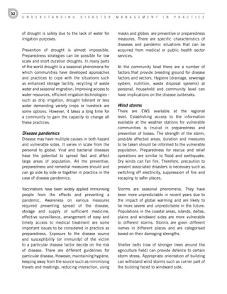 52
     U n d e r s t a n d i n g         d i s a s t e r      M a n a g e M e n t       i n   P r a c t i c e




     of drought is solely due to the lack of water for      masks and globes are preventive or preparedness
     irrigation purposes.                                   measures. There are specific characteristics of
                                                            diseases and pandemic situations that can be
     Prevention of drought is almost impossible.            acquired from medical or public health sector
     Preparedness strategies can be possible for low        services.
     scale and short duration droughts. In many parts
     of the world drought is a seasonal phenomena for       At the community level there are a number of
     which communities have developed approaches            factors that provide breeding ground for disease
     and practices to cope with the situations such         factors and vectors. Hygiene (drainage, sewerage
     as enhanced storage facility, recycling of waste       system, nutrition, waste disposal systems) at
     water and seasonal migration. Improving access to      personal, household and community level can
     water resources, efficient irrigation technologies -   have implications on the disease outbreaks.
     such as drip irrigation, drought tolerant or less
     water demanding variety crops or livestock are         Wind storms
     some options. However, it takes a long time for        There are EWS available at the regional
     a community to gain the capacity to change all         level. Establishing access to the information
     these practices.                                       available at the weather stations for vulnerable
                                                            communities is crucial in preparedness and
     Disease pandemics                                      prevention of losses. The strength of the storm,
     Disease may have multiple causes in both hazard        possible affected areas, duration and measures
     and vulnerable sides. It varies in scale from the      to be taken should be informed to the vulnerable
     personal to global. Viral and bacterial diseases       population. Preparedness for rescue and relief
     have the potential to spread fast and affect           operations are similar to flood and earthquake.
     large areas of population. All the preventive,         Dry winds can fan fire. Therefore, precaution to
     preparedness and remedial measures should and          prevent associated disasters is necessary such as
     can go side by side or together in practice in the     switching off electricity, suppression of fire and
     case of disease pandemics.                             escaping to safer places.

     Vaccinations have been widely applied immunising       Storms are seasonal phenomena. They have
     people from the effects and preventing a               been more unpredictable in recent years due to
     pandemic. Awareness on various measures                the impact of global warming and are likely to
     required preventing spread of the disease,             be more severe and unpredictable in the future.
     storage and supply of sufficient medicine,             Populations in the coastal areas, islands, deltas,
     effective surveillance, arrangement of easy and        plains and windward sides are more vulnerable
     timely access to medical treatment are some            to different storms. Storms are given different
     important issues to be considered in practice as       names in different places and are categorised
     preparedness. Exposure to the disease source           based on their damaging strengths.
     and susceptibility (or immunity) of the victim
     to a particular disease factor decide on the risk      Shelter belts (row of stronger trees around the
     of disease. There are different guidelines for         agriculture field) can provide defence to certain
     particular disease. However, maintaining hygiene,      storm stress. Appropriate orientation of building
     keeping away from the source such as minimising        can withstand wind storms such as corner part of
     travels and meetings, reducing interaction, using      the building faced to windward side.
 