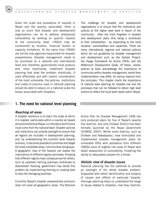 56
     U n d e r s t a n d i n g           d i s a s t e r      M a n a g e M e n t         i n   P r a c t i c e




     Given the scale and prevalence of hazards in             The challenge for disaster and development
     Nepal and the poverty associated, there is               organisations is to ensure that the institutions and
     only so much that disaster and development               policies at the higher level work in favour of the
     organisations can do to address widespread               community - often the most forgotten in disaster
     vulnerability by working on specific hazards             and development plans (this being a contributor
     at the community level. I/NGOs may be                    to their vulnerability) - by responding to the local
     constrained by location, financial factors or            situation, vulnerabilities and capacities. There are
     capacity limitations. At the same time I/NGOs            many international, regional and national policies
     are not the only agencies responsible for disaster       which set out guidelines for disaster management
     preparedness. Disaster management needs to               and development such as the Sphere Project,
     be prioritised on a national and international           the Hyogo Framework for Action (HFA), and the
     level and, therefore, governments must produce           Millennium Development Goals. Of these, certain
     and, more importantly, implement disaster                policies at least acknowledge the importance of
     planning that treat the problem holistically. If         community within disaster management, whilst their
     used effectively and with careful consideration          implementation may differ, for various reasons from
     of the most vulnerable, the policies, institutions       the principles. This chapter charts the importance
     and codes of practice used in national planning          of national level planning for disaster risk and the
     should be able to reduce on a national scale the         processes that can be followed to obtain high level
     losses associated with disasters.                        actions to reflect the local level needs within Nepal.



     1. The need for national level planning

     Reaching all areas
     If disaster resilience is to reach the scale at which    Action Plan for Disaster Management 1996 has
     it is needed, particularly within a country as hazard    only produced plans for five of Nepal’s seventy
     prone and diverse as Nepal, co-ordination and finance    five districts, and only Chitwan District has been
     must come from the national level. Disaster policies     formally launched by the Nepal Government
     and institutions can provide oversight to ensure that    (ICIMOD, 2007). Whilst some districts, such as
     all regions are included in development planning,        Chitwan and Nawalparasi, have formulated and
     and, by understanding the country’s wide hazards         implemented disaster management plans for
     scenario, it becomes possible to prioritise and target   vulnerable VDCs with assistance from different
     the most vulnerable areas, communities and groups.       I/NGOs some of highest risk areas of Nepal lack
     A geographic map of the hazards can assess the           detail assessment of vulnerability, hindering the
     implications of different regions and areas. Knowing     ability to adequately prepare for a threat.
     that different regions have consequences for others,
     such as upstream farming practises contributes to        Holistic view of disaster issues
     downstream flooding, government may tackle this          National planning has the potential to provide
     problem by implementing training or creating laws        an oversight of the whole disaster problem.
     to stop the damaging practises.                          Supported with detail identification and analysis
                                                              of causes and effects of particular hazards,
     Currently Nepal’s disaster preparedness provision        thorough planning helps us understand the range
     does not cover all geographic areas. The National        of issues related to disasters, how they interlink,
 