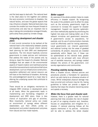 57
U n d e r s t a n d i n g         d i s a s t e r      M a n a g e M e n t       i n   P r a c t i c e




and the best ways to deal with. The national level     Better support
is the ideal place to link together and address        An overview of the whole problem helps to create
the socio economic contributors to disasters, the      efficiency in disaster support. By recognising
natural factors, and even the global aspects that      the scale of the problems and its effect for areas
may influence a disaster. National level plans may     such as the economy, governments might be
consider the smaller but more frequent threats to      convinced to increase the support for disaster
communities and also has an important role to          management. Support can become systematic
play in taking into consideration emergent threats,    and more methodically applied by prioritising the
particularly those posed by climate change.            highest risk areas and making better use of the
                                                       relevant ministries and government resources.
Integrating development and disaster                   A government’s access to populations, for
plans                                                  example, and its use of communication channels
A most crucial connection to be realised at the        could be effectively used for raising awareness.
national level is the relationship between poverty     Local governments can channel government
and disasters, and this should inform national         and external funding into the areas of greatest
level planning for both DRR and development            vulnerability. At present, resources are invested
aspirations. The link should hopefully convince        sporadically within Nepal, but, if these can
governments to create policies and institutions        be systematised at the national level, greater
that address the needs of the poorest and, by          outputs can be achieved with more efficient
doing so, lower the impact of a disaster. National     use of available resources, and synergy created
strategies that are aware of the environmental         between the actions of the government, civil
aspects of hazard creation and livelihood practise     society organisations and communities.
should be more sensitive to implications that future
development, such as infrastructure construction,      Providing stability during disasters
population settlement and natural resource use         When a disaster occurs, national policies and
will have on the likelihood of disasters. Achieving    procedures provide a framework for operations
this acknowledgement would be a major step to          which can add clarity to an otherwise situation of
altering the underlying causes that contribute to      chaos. Whilst widespread physical damage may
vulnerability.                                         have occurred and confusion may be rife, having
                                                       guidelines to follow can provide a degree of
There should be an obligatory mechanism to             stability that stops the situation becoming worse
integrate DRR initiatives in development plans         and speeds a recovery.
at all levels. When the government leads in
implementing and facilitating integration of           Widen the focus from post disaster work
development and DRR plans, there is less               However, there is a greater need for national
chance of duplication and gap of activities.           planning that fully considers the risk of disaster
More importantly, national policy can create           as part of an ongoing situation and, therefore,
an environment of synergy where different              focuses on preparedness and mitigation for a
stakeholders put their efforts jointly on              disaster. If national planning follows all the
development and protect development outcomes           aspects mentioned in its policies institutions
from natural and man made hazards.                     will be able to address the whole disaster
 