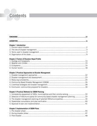 Contents



Foreword ............................................................................................................................................vii

ACroNymS.............................................................................................................................................ix

Chapter 1 Introduction
1. Concern about disaster ........................................................................................................... 2
2. The role of disaster management ............................................................................................. 3
3. Terms used in disaster management ........................................................................................ 3
4. Organisation of this book ........................................................................................................ 9

Chapter 2 Factors of disasters Nepal Profile
1. Geology and topography ....................................................................................................... 13
2. Weather and climate ............................................................................................................ 13
3. Ecosystems ......................................................................................................................... 14
4. Human factors .................................................................................................................... 18

Chapter 3 Practical Approaches to disaster management
1. Disaster management approaches ......................................................................................... 22
2. Disaster management and development ................................................................................. 23
3. Reducing vulnerability.......................................................................................................... 24
4. Community Based Disaster Management (CBDM) ................................................................... 26
5. Livelihood strategies and disaster management....................................................................... 28
6. Conclusion: communities prepared for disasters...................................................................... 30

Chapter 4 Practical methods for CBdm Planning
1. Vulnerability assessment of VDCs, municipalities and their priority ranking ............................... 33
2. Selection of VDC/municipality for community based disaster management planning ................... 33
3. The disaster management planning of selected VDCs/municipalities ......................................... 34
4. Stakeholder consultation and plan verification ........................................................................ 40
5. Approval of plan and implementation..................................................................................... 41

Chapter 5 Implementation of CBdm Plans
1. Pre disaster phase ............................................................................................................... 45
2. During disaster phase........................................................................................................... 47
3. Post disaster ....................................................................................................................... 48
 