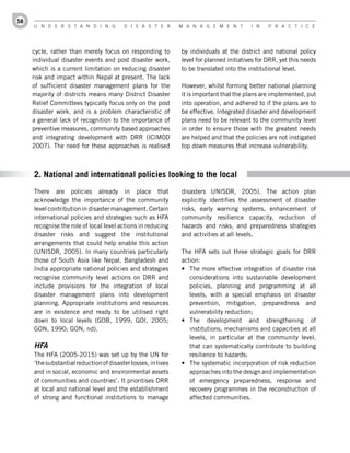 58
     U n d e r s t a n d i n g           d i s a s t e r       M a n a g e M e n t        i n    P r a c t i c e




     cycle, rather than merely focus on responding to          by individuals at the district and national policy
     individual disaster events and post disaster work,        level for planned initiatives for DRR, yet this needs
     which is a current limitation on reducing disaster        to be translated into the institutional level.
     risk and impact within Nepal at present. The lack
     of sufficient disaster management plans for the           However, whilst forming better national planning
     majority of districts means many District Disaster        it is important that the plans are implemented, put
     Relief Committees typically focus only on the post        into operation, and adhered to if the plans are to
     disaster work, and is a problem characteristic of         be effective. Integrated disaster and development
     a general lack of recognition to the importance of        plans need to be relevant to the community level
     preventive measures, community based approaches           in order to ensure those with the greatest needs
     and integrating development with DRR (ICIMOD              are helped and that the policies are not instigated
     2007). The need for these approaches is realised          top down measures that increase vulnerability.



     2. National and international policies looking to the local
     There are policies already in place that                  disasters UNISDR, 2005). The action plan
     acknowledge the importance of the community               explicitly identifies the assessment of disaster
     level contribution in disaster management. Certain        risks, early warning systems, enhancement of
     international policies and strategies such as HFA         community resilience capacity, reduction of
     recognise the role of local level actions in reducing     hazards and risks, and preparedness strategies
     disaster risks and suggest the institutional              and activities at all levels.
     arrangements that could help enable this action
     (UNISDR, 2005). In many countries particularly            The HFA sets out three strategic goals for DRR
     those of South Asia like Nepal, Bangladesh and            action:
     India appropriate national policies and strategies        •	 The more effective integration of disaster risk
     recognise community level actions on DRR and                 considerations into sustainable development
     include provisions for the integration of local              policies, planning and programming at all
     disaster management plans into development                   levels, with a special emphasis on disaster
     planning. Appropriate institutions and resources             prevention, mitigation, preparedness and
     are in existence and ready to be utilised right              vulnerability reduction;
     down to local levels (GOB, 1999; GOI, 2005;               •	 The development and strengthening of
     GON, 1990; GON, nd).                                         institutions, mechanisms and capacities at all
                                                                  levels, in particular at the community level,
     HFA                                                          that can systematically contribute to building
     The HFA (2005-2015) was set up by the UN for                 resilience to hazards;
     ‘the substantial reduction of disaster losses, in lives   •	 The systematic incorporation of risk reduction
     and in social, economic and environmental assets             approaches into the design and implementation
     of communities and countries’. It prioritises DRR            of emergency preparedness, response and
     at local and national level and the establishment            recovery programmes in the reconstruction of
     of strong and functional institutions to manage              affected communities.
 