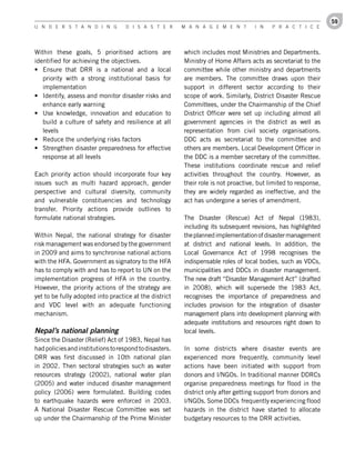 59
U n d e r s t a n d i n g           d i s a s t e r      M a n a g e M e n t        i n    P r a c t i c e




Within these goals, 5 prioritised actions are            which includes most Ministries and Departments.
identified for achieving the objectives.                 Ministry of Home Affairs acts as secretariat to the
•	 Ensure that DRR is a national and a local             committee while other ministry and departments
   priority with a strong institutional basis for        are members. The committee draws upon their
   implementation                                        support in different sector according to their
•	 Identify, assess and monitor disaster risks and       scope of work. Similarly, District Disaster Rescue
   enhance early warning                                 Committees, under the Chairmanship of the Chief
•	 Use knowledge, innovation and education to            District Officer were set up including almost all
   build a culture of safety and resilience at all       government agencies in the district as well as
   levels                                                representation from civil society organisations.
•	 Reduce the underlying risks factors                   DDC acts as secretariat to the committee and
•	 Strengthen disaster preparedness for effective        others are members. Local Development Officer in
   response at all levels                                the DDC is a member secretary of the committee.
                                                         These institutions coordinate rescue and relief
Each priority action should incorporate four key         activities throughout the country. However, as
issues such as multi hazard approach, gender             their role is not proactive, but limited to response,
perspective and cultural diversity, community            they are widely regarded as ineffective, and the
and vulnerable constituencies and technology             act has undergone a series of amendment.
transfer. Priority actions provide outlines to
formulate national strategies.                           The Disaster (Rescue) Act of Nepal (1983),
                                                         including its subsequent revisions, has highlighted
Within Nepal, the national strategy for disaster         the planned implementation of disaster management
risk management was endorsed by the government           at district and national levels. In addition, the
in 2009 and aims to synchronise national actions         Local Governance Act of 1998 recognises the
with the HFA. Government as signatory to the HFA         indispensable roles of local bodies, such as VDCs,
has to comply with and has to report to UN on the        municipalities and DDCs in disaster management.
implementation progress of HFA in the country.           The new draft “Disaster Management Act” (drafted
However, the priority actions of the strategy are        in 2008), which will supersede the 1983 Act,
yet to be fully adopted into practice at the district    recognises the importance of preparedness and
and VDC level with an adequate functioning               includes provision for the integration of disaster
mechanism.                                               management plans into development planning with
                                                         adequate institutions and resources right down to
Nepal’s national planning                                local levels.
Since the Disaster (Relief) Act of 1983, Nepal has
had policies and institutions to respond to disasters.   In some districts where disaster events are
DRR was first discussed in 10th national plan            experienced more frequently, community level
in 2002. Then sectoral strategies such as water          actions have been initiated with support from
resources strategy (2002), national water plan           donors and I/NGOs. In traditional manner DDRCs
(2005) and water induced disaster management             organise preparedness meetings for flood in the
policy (2006) were formulated. Building codes            district only after getting support from donors and
to earthquake hazards were enforced in 2003.             I/NGOs. Some DDCs frequently experiencing flood
A National Disaster Rescue Committee was set             hazards in the district have started to allocate
up under the Chairmanship of the Prime Minister          budgetary resources to the DRR activities.
 