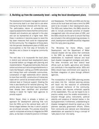 61
U n d e r s t a n d i n g         d i s a s t e r      M a n a g e M e n t       i n   P r a c t i c e




3. Building up from the community level - using the local development plans

The development of disaster management plans at        and Nawalparasi. The VDCs and DDCs are the key
the community level is an ideal tool to use when       actors at the local level and have a remit for DRR
linking the local level interests with the national.   work to be included in their development plans.
The participatory nature of vulnerability and          The VDCs and, below them, the DMCs should be
capacity assessments means that the community’s        able to include prioritised activities of disaster
interests and situations are captured in the plan      management plan into annual plans of VDC, and
and can be represented at a higher level. With         the DDCs should do the same to ensure that they
these in existence it becomes easier to resist the     are included in the national planning processes. In
top down measures that could be inappropriate          short, development and DRR should be integrated
for the community. The integration of these plans      from the early planning phase.
into the periodic development plans of VDCs and
municipalities is the first step of formality for      The Ministries for Home Affairs, Local
the plans and a chance to recognise community          Development, and the Department of Water
issues.                                                induced disaster are key actors that contribute
                                                       in the DRR by enabling local and national
The next step is to incorporate the local plans        stakeholders to implement national and local
in district and national level development plans       level disaster management strategies and plans.
to provide bottom up linkages with planning and        The other ministries and their district level
implementation. Though planned locally, there are      offices such as health, agriculture and forestry
certain activities such as building embankments in     can contribute in the respected sector. VDCs and
rivers like Narayani, setting up of EWS nationwide     DDCs should have commitment and capacity to
and linking them with vulnerable communities,          facilitate integration of plans through different
conservation of lager watersheds which extends         agencies.
to more than one VDC, construction of link/access
roads which cannot be achieved without district/       The incorporation of local DRR planning process
national level or financial support. Creating the      and plans into the national planning process
links is also beneficial for national planning. The    will result into the reduction of vulnerability
priority areas at the local level requiring support    and increased resilience of the community.
have already been identified and prioritised           This process also requires enhanced capacity
making it easier for higher level agencies to          of the stakeholders. This can be hoped to be in
provide support.                                       practice widely once the enable environment is
                                                       ensured through policy instruments, political
Within Nepal, there is already a bottom up             stability and presence of elected bodies in the
approach for development planning that runs            local government. Furthermore, understanding on
from the VDCs up to the national level, with 14        disaster management should be raised up in the
formal stages between the two in which projects        planners specially government officers. Efforts
are scrutinised annually. This process should be       from community and national and international
used to incorporate activities to integrate the DRR    stakeholders are essential to bring a concept of
plans, as has been initiated to practice in Chitwan    ‘safe place to live’ into reality.
 