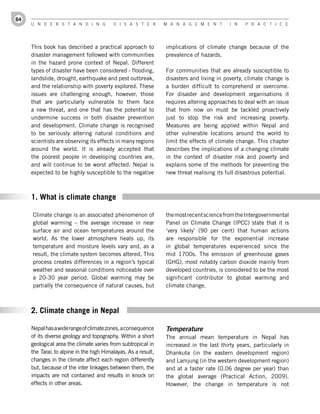 64
     U n d e r s t a n d i n g            d i s a s t e r       M a n a g e M e n t       i n   P r a c t i c e




     This book has described a practical approach to            implications of climate change because of the
     disaster management followed with communities              prevalence of hazards.
     in the hazard prone context of Nepal. Different
     types of disaster have been considered - flooding,         For communities that are already susceptible to
     landslide, drought, earthquake and pest outbreak,          disasters and living in poverty, climate change is
     and the relationship with poverty explored. These          a burden difficult to comprehend or overcome.
     issues are challenging enough, however, those              For disaster and development organisations it
     that are particularly vulnerable to them face              requires altering approaches to deal with an issue
     a new threat, and one that has the potential to            that from now on must be tackled proactively
     undermine success in both disaster prevention              just to stop the risk and increasing poverty.
     and development. Climate change is recognised              Measures are being applied within Nepal and
     to be seriously altering natural conditions and            other vulnerable locations around the world to
     scientists are observing its effects in many regions       limit the effects of climate change. This chapter
     around the world. It is already accepted that              describes the implications of a changing climate
     the poorest people in developing countries are,            in the context of disaster risk and poverty and
     and will continue to be worst affected. Nepal is           explains some of the methods for preventing the
     expected to be highly susceptible to the negative          new threat realising its full disastrous potential.



     1. What is climate change

     Climate change is an associated phenomenon of              the most recent science from the Intergovernmental
     global warming – the average increase in near              Panel on Climate Change (IPCC) state that it is
     surface air and ocean temperatures around the              ‘very likely’ (90 per cent) that human actions
     world. As the lower atmosphere heats up, its               are responsible for the exponential increase
     temperature and moisture levels vary and, as a             in global temperatures experienced since the
     result, the climate system becomes altered. This           mid 1700s. The emission of greenhouse gases
     process creates differences in a region’s typical          (GHG), most notably carbon dioxide mainly from
     weather and seasonal conditions noticeable over            developed countries, is considered to be the most
     a 20-30 year period. Global warming may be                 significant contributor to global warming and
     partially the consequence of natural causes, but           climate change.



     2. Climate change in Nepal

     Nepal has a wide range of climate zones, a consequence     Temperature
     of its diverse geology and topography. Within a short      The annual mean temperature in Nepal has
     geological area the climate varies from subtropical in     increased in the last thirty years, particularly in
     the Tarai, to alpine in the high Himalayas. As a result,   Dhankuta (in the eastern development region)
     changes in the climate affect each region differently      and Lamjung (in the western development region)
     but, because of the inter linkages between them, the       and at a faster rate (0.06 degree per year) than
     impacts are not contained and results in knock on          the global average (Practical Action, 2009).
     effects in other areas.                                    However, the change in temperature is not
 