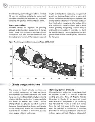 66
     U n d e r s t a n d i n g           d i s a s t e r      M a n a g e M e n t         i n    P r a c t i c e




     From the analysis of monthly precipitation over last     length; rainfall patterns; crop quality; change in leaf
     30 year, it is noted that rainfall at the beginning of   growth and shedding; flowering time of plants; and
     the monsoon (June) has decreased and increased           animal behaviour (bird nesting and migration) are
     at its end in September (Practical Action, 2009).        examples of indicators noted by farmers in particular
                                                              that the climate is changing. A fuller picture of the
     Local observations                                       effects of climate change in different areas of Nepal
     Scientific studies are important for providing           will be gained by incorporating scientific analysis
     accurate and independent assessments of change           and local level knowledge. By linking the two it will
     in the climate, but communities also have relevant       be possible to verify community observations and
     observations from their intimate involvement with        provide more reliable context specific predictions
     the natural environment. Differences in seasonal         for the future.

     Figure 7.1. Annual precipitation trend across Nepal (1976-2005)




     3. Climate change and disasters

     The change in Nepal’s climate conditions are             Worsening current problems
     not isolated phenomena but have significant              Climate change is said to have a magnifying effect
     consequences for human livelihoods and other             on disasters, in that it is likely to exacerbate
     living systems, most catastrophically by increasing      existing problems. Many of Nepal’s hazards
     disaster risk. Over two thirds of disasters globally     (described in Chapter 2) are expected to get
     are related to weather and climate. Climate              worse as a result. A higher rate of glacial melting
     change affects the physical aspect of hazard in          has increased the volume of water that passes
     two ways; it adds to existing stresses and hazards       from the high hills down to the tarai through
     and secondly creates adverse and extreme weather         rivers and over land. As this happens, it increases
     events that are hazardous in themselves, such as         the instances of flooding and speeds land erosion
     storm surges, cold and heat waves.                       in lower regions. At least 20 glacier lakes out of
 