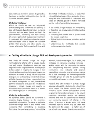 68
     U n d e r s t a n d i n g        d i s a s t e r     M a n a g e M e n t       i n   P r a c t i c e




     does not have alternative options to generate a      diminished livelihoods increases, so does their
     livelihood or maintain food supplies then the risk   vulnerability to a hazard. When a disaster strikes,
     of famine becomes greater.                           being less able to withstand it, livelihoods and
                                                          assets are affected, poverty is further increased
     Reducing resilience                                  and the cycle of vulnerability is worsened.
     Whilst the threats are new and heightened,
     climate change also undermines the capacity to       In all, climate change increases the vulnerability
     deal with hazards. By putting pressure on natural    of those that are already susceptible to disasters
     resources such as water, forests and land, the       and poverty by:
     productiveness, profitability and even viability     •	 Increasing the disaster risk in places where
     of certain (particularly subsistence) livelihoods       the poorest people live
     is challenged. With less financial capital, people   •	 Adding strain on the natural protection against
     have little spare funds to prepare for a disaster,      hazards
     protect their property and other assets, and         •	 Undermining the livelihoods that provide
     recover afterwards. As the poverty of those with        resilience against a disaster




     4. Dealing with climate change: DRR and development approaches

     The onset of climate change has major                therefore, is even more urgent. To an extent, the
     ramifications for efforts both to reduce disaster    strategies for increasing disasters resilience –
     risk and poverty. Development agencies have          working closely with the community; increasing
     begun to initiate programmes that enable people      and strengthening livelihood options; linking
     to take action in response to changes in their       communities into networks and external
     climate and surroundings. Being able to avoid and    stakeholders; enhancing local techniques; making
     withstand a disaster is a key part of adaptation     use of local knowledge; and identifying the most
     strategies and understanding how climate change      vulnerable groups are vital for overcoming the
     will alter hazards which is an important concern     increased threat caused by climate change.
     for disaster management. As such, the two share
     common approaches and, given the link between        However, the extra burden of climate change
     disasters - climate change and poverty, an           requires vulnerability strategies to extend their
     appropriate solution to these issues is to address   focus beyond the hazard context and socio
     the underlying causes of vulnerability.              economic factors. Greater consideration should
                                                          be given to the long term changes in the natural
     Reducing vulnerability                               conditions, particularly weather and seasonal
     As explained earlier, people are vulnerable to       patterns, and from this determine how hazards
     disasters largely because of the conditions          and community capacity will change in the
     associated with poverty. The same is applicable      future. If enough is known about the likely
     to climate change, which is also another factor      outcomes, specific actions may be taken with
     increasing their vulnerability to disasters.         the community to prepare – a higher rate of
     Addressing the underlying causes of vulnerability,   glacial melt may warrant downstream protection
 