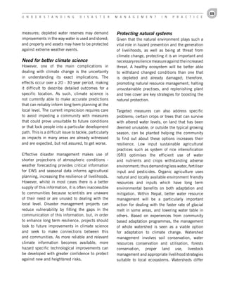 69
U n d e r s t a n d i n g           d i s a s t e r       M a n a g e M e n t       i n   P r a c t i c e




measures; depleted water reserves may demand              Protecting natural systems
improvements in the way water is used and stored;         Given that the natural environment plays such a
and property and assets may have to be protected          vital role in hazard prevention and the generation
against extreme weather events.                           of livelihoods, as well as being at threat from
                                                          climate change, protecting it is an important and
Need for better climate science                           necessary resilience measure against the increased
However, one of the main complications in                 threat. A healthy ecosystem will be better able
dealing with climate change is the uncertainty            to withstand changed conditions than one that
in understanding its exact implications. The              is depleted and already damaged; therefore,
effects occur over a 20 - 30 year period, making          promoting natural resource management, halting
it difficult to describe detailed outcomes for a          unsustainable practises, and replenishing plant
specific location. As such, climate science is            and tree cover are key strategies for boosting the
not currently able to make accurate predictions           natural protection.
that can reliably inform long term planning at the
local level. The current imprecision requires care        Targeted measures can also address specific
to avoid impeding a community with measures               problems; certain crops or trees that can survive
that could prove unsuitable to future conditions          with altered water levels, on land that has been
or that lock people into a particular development         deemed unusable, or outside the typical growing
path. This is a difficult issue to tackle, particularly   season, can be planted helping the community
as impacts in many areas are already witnessed            to find out about these options increases their
and are expected, but not assured, to get worse.          resilience. Low input sustainable agricultural
                                                          practices such as system of rice intensification
Effective disaster management makes use of                (SRI) optimises the efficient use of water
shorter projections of atmospheric conditions -           and nutrients and crops withstanding adverse
weather forecasting provides critical information         environment; thus demanding less water, fertiliser
for EWS and seasonal data informs agricultural            input and pesticides. Organic agriculture uses
planning, increasing the resilience of livelihoods.       natural and locally available environment friendly
However, whilst in most cases there is a better           resources and inputs which have long term
supply of this information, it is often inaccessible      environmental benefits on both adaptation and
to communities because scientists are unaware             mitigation. Within Nepal, better water resource
of their need or are unused to dealing with the           management will be a particularly important
local level. Disaster management projects can             action for dealing with the faster rate of glacial
reduce vulnerability by filling the gaps in the           melt in some areas, and lowering water table in
communication of this information, but, in order          others. Based on experiences from community
to enhance long term resilience, projects should          based adaptation programmes, the management
look to future improvements in climate science            of whole watershed is seen as a viable option
and seek to make connections between this                 for adaptation to climate change. Watershed
and communities. As more reliable and relevant            management involves soil conservation, water
climate information becomes available, more               resources conservation and utilisation, forests
hazard specific technological improvements can            conservation, proper land use, livestock
be developed with greater confidence to protect           management and appropriate livelihood strategies
against new and heightened risks.                         suitable to local ecosystems. Watersheds differ
 