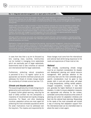 70
     U n d e r s t a n d i n g                d i s a s t e r          M a n a g e M e n t               i n    P r a c t i c e




     Box 7.2. Integrated watershed management: a no regret option to CCA and DRR

     Landslide and flood is one of the major disaster risks in Jugedi Khola watershed in Chitwan District, Nepal. Both
     socioeconomic practices (such as deforestation, cultivating unsuitable hill slopes, uncontrolled grazing and lack of skills for
     alternate livelihood options) and erratic pattern of rainfall enhanced floods during summer and drought and forest fire risks
     during winter.

     Between 2004 and 2007 a range of activities in improving livelihood capacities and improving watershed condition were
     implemented. Communities learned to grow vegetables during winter as additional income source, improved livestock
     rearing, conserved soil and forests and utilised water resources to irrigate crops by improving existing irrigation channels.
     Some farmers chose to cultivate bananas instead of rice which would bring more income in limited water availability
     situation. Soil erosion was managed by controlling gulley in the micro catchments and applying appropriate slopping
     agriculture land technology and by conserving forests through community forestry.

     Although rainfall is becoming more erratic and potentiality of hazards still exists, natural ecosystem is improved providing
     better defence and minimises the disaster risks. Alternative options on growing crops and improved irrigation facilities have
     enhanced production and income.

     Stabilisation of steep land through terracing and tree planting, improving water management, construction of flood barriers
     help prevent small scale disasters; introduction of intensive vegetable gardening and improved livestock breeds strengthen
     livelihoods, as increased agricultural biodiversity is a key livelihood strategy for coping with changing and more challenging
     environmental conditions. Sustainability of livelihood initiatives are ensured by establishing an institutional set up of
     community based organisations and linking them to service providers and markets to carry over the activities in the future.




     in sizes from less than a sq km to thousand sq                      these changes must come from the international
     kms covering many countries. Communities                            and national level whilst being responsive to the
     can be involved in managing micro watersheds                        needs and experiences of those most at risk.
     which are eventually part of larger watersheds.
     Governments have to take initiatives at national                    National
     and international level for larger watersheds.                      Most critically, counteracting climate change
                                                                         must be an important consideration for disaster
     Furthermore, protecting natural ecosystems                          and development planning and natural resource
     is perceived to be a ‘no regrets’ option as its                     management. With particular attention to the
     appropriate use benefits livelihood practices and                   community level and the most vulnerable groups,
     addresses the threat of climate change despite                      specific considerations must be given to how
     the uncertainty of climate science (see box 7.2).                   people, both in rural and urban areas, will adapt
                                                                         to rising temperatures, shifting rainfall patterns,
     Climate and disaster policies                                       changed ecosystems, increases in river flow
     The issues brought about by climate change require                  and, generally the higher likelihood of associated
     global action and coordination in redressing them.                  disasters. In order to ensure adaptation measures
     To prevent further global warming, reducing the                     are appropriate and effective for the context,
     level of GHGs emitted into the atmosphere is                        vulnerable communities should be at the centre of
     imperative of industrialised and rapidly emerging                   planning and action for adaptation initiatives and
     economies. For Nepal, and other developing                          feed into the national level planning. Responding
     countries, adaptation actions are most urgent for                   to the needs of the most vulnerable will include
     protecting the most vulnerable populations whilst                   a way of ensuring that adaptation support from
     the wider implications must be addressed over                       the international level can be channelled down to
     the long term. The impetus and responsibility for                   where the need is most urgent.
 
