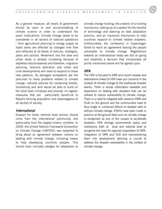 71
U n d e r s t a n d i n g         d i s a s t e r      M a n a g e M e n t        i n    P r a c t i c e




As a general measure, all levels of government         climate change funding; the creation of a funding
should be open to and accommodating of                 mechanism; setting up of a system for the transfer
climate science in order to understand the             of technology and learning on best adaptation
exact implications. Climate change needs to be         practice; and an insurance mechanism to help
considered in all sectors of national operations       countries respond to climate related disasters.
- from agricultural planning to energy supply as       Unfortunately, the conference in Copenhagen
hydro dams are affected by changed river flow          failed to reach an agreement leaving the people
and reflected at all levels of policies, strategies,   vulnerable to climate change. Negotiations
plans and actions. Movement into the tarai and         towards an international treaty are still on going
urban areas is already increasing because of           and hopefully a decision that incorporates all
depleted natural reserves and therefore, migration     points mentioned above will be agreed upon.
planning, resource allocation and urban and
rural developments will need to respond to these       HFA
new patterns. As damaged ecosystems are the            The HFA is focused to DRR and recent reviews and
precursor to many problems related to climate          elaborations linked to HFA have put concerns in the
change, national policies for conserving forests,      context of climate change to the traditional disaster
biodiversity and land would be able to build on        events. There is ample information available and
the local level initiatives and provide ‘no regrets’   experience on dealing with disasters that can be
measures that are particularly beneficial to           utilised to reduce vulnerability to climate change.
Nepal’s farming population and advantageous to         There is a need to integrate both streams (DRR and
all sectors of society.                                CCA) on the ground and the communities have to
                                                       face single or combined effects of disaster with or
International                                          without climate change. Efforts have been made in
Support for these national level actions should        practice at the ground level such as climate change
come from the international community, and             is recognised as one of the causes to accelerate
particularly from the largest historic emitters. In    disasters. HFA strongly recommends policy and
2009, the United Nations Framework Convention          institutions both at local and national level to
on Climate Change (UNFCCC) was expected to             recognise the need for regional cooperation to DRR.
bring about an agreement between nations on            Integration of DRR and CCA and mainstreaming
dealing with climate change, including means           them into development planning is crucial to
to help developing countries prepare. This             address the disaster vulnerability in the context of
should have included pledges for adaptation to         climate change.
 