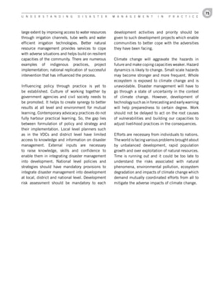 75
U n d e r s t a n d i n g         d i s a s t e r      M a n a g e M e n t       i n   P r a c t i c e




large extent by improving access to water resources    development activities and priority should be
through irrigation channels, tube wells and water      given to such development projects which enable
efficient irrigation technologies. Better natural      communities to better cope with the adversities
resource management provides services to cope          they have been facing.
with adverse situations and helps build on resilient
capacities of the community. There are numerous        Climate change will aggravate the hazards in
examples of indigenous practices, project              future and make coping capacities weaker. Hazard
implementation; national replication of successful     dynamics is likely to change. Small scale hazards
intervention that has influenced the process.          may become stronger and more frequent. Whole
                                                       ecosystem is exposed to climate change and is
Influencing policy through practice is yet to          unavoidable. Disaster management will have to
be established. Culture of working together by         go through a state of uncertainty in the context
government agencies and civil society needs to         of climate change. However, development of
be promoted. It helps to create synergy to better      technology such as in forecasting and early warning
results at all level and environment for mutual        will help preparedness to certain degree. Work
learning. Contemporary advocacy practices do not       should not be delayed to act on the root causes
fully harbour practical learning. So, the gap lies     of vulnerabilities and building our capacities to
between formulation of policy and strategy and         adjust livelihood practices in the consequences.
their implementation. Local level planners such
as in the VDCs and district level have limited         Efforts are necessary from individuals to nations.
access to knowledge and information on disaster        The world is facing various problems brought about
management. External inputs are necessary              by unbalanced development, rapid population
to raise knowledge, skills and confidence to           growth and over exploitation of natural resources.
enable them in integrating disaster management         Time is running out and it could be too late to
into development. National level policies and          understand the risks associated with natural
strategies should have mandatory provisions to         phenomena, environmental pollution, ecosystem
integrate disaster management into development         degradation and impacts of climate change which
at local, district and national level. Development     demand mutually coordinated efforts from all to
risk assessment should be mandatory to each            mitigate the adverse impacts of climate change.
 