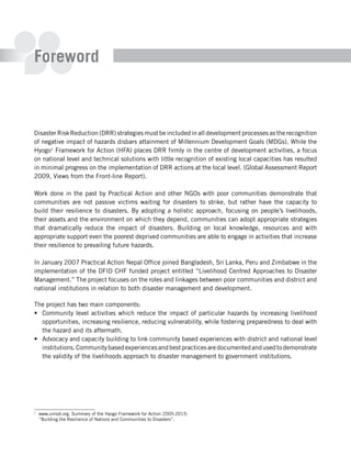 Foreword



Disaster Risk Reduction (DRR) strategies must be included in all development processes as the recognition
of negative impact of hazards disbars attainment of Millennium Development Goals (MDGs). While the
Hyogo1 Framework for Action (HFA) places DRR firmly in the centre of development activities, a focus
on national level and technical solutions with little recognition of existing local capacities has resulted
in minimal progress on the implementation of DRR actions at the local level. (Global Assessment Report
2009, Views from the Front-line Report).

Work done in the past by Practical Action and other NGOs with poor communities demonstrate that
communities are not passive victims waiting for disasters to strike, but rather have the capacity to
build their resilience to disasters. By adopting a holistic approach, focusing on people’s livelihoods,
their assets and the environment on which they depend, communities can adopt appropriate strategies
that dramatically reduce the impact of disasters. Building on local knowledge, resources and with
appropriate support even the poorest deprived communities are able to engage in activities that increase
their resilience to prevailing future hazards.

In January 2007 Practical Action Nepal Office joined Bangladesh, Sri Lanka, Peru and Zimbabwe in the
implementation of the DFID CHF funded project entitled “Livelihood Centred Approaches to Disaster
Management.” The project focuses on the roles and linkages between poor communities and district and
national institutions in relation to both disaster management and development.

The project has two main components:
•	 Community level activities which reduce the impact of particular hazards by increasing livelihood
   opportunities, increasing resilience, reducing vulnerability, while fostering preparedness to deal with
   the hazard and its aftermath.
•	 Advocacy and capacity building to link community based experiences with district and national level
   institutions. Community based experiences and best practices are documented and used to demonstrate
   the validity of the livelihoods approach to disaster management to government institutions.




1
    www.unisdr.org. Summary of the Hyogo Framework for Action 2005-2015:
    “Building the Resilience of Nations and Communities to Disasters”.
 